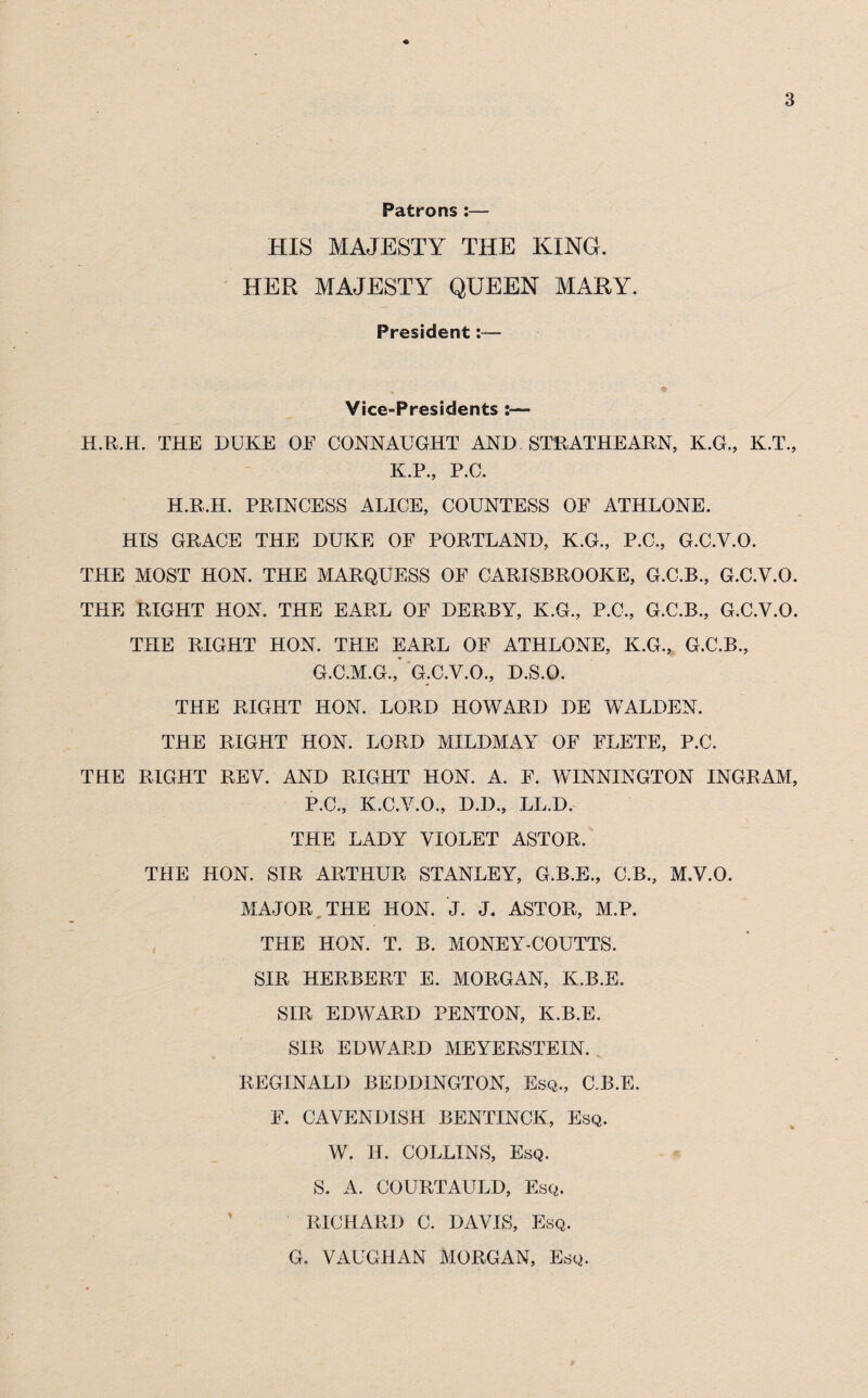 Patrons :— HIS MAJESTY THE KING. HER MAJESTY QUEEN MARY. President:— Vice-Presidents :— H.R.H. THE DUKE OE CONNAUGHT AND STRATHEARN, K.G., K.T., K.P., P.C. H.R.H. PRINCESS ALICE, COUNTESS OF ATHLONE. HIS GRACE THE DUKE OF PORTLAND, K.G., P.C., G.C.V.O. THE MOST HON. THE MARQUESS OF CARISBROOKE, G.C.B., G.C.V.O. THE RIGHT HON. THE EARL OF DERBY, K.G., P.C., G.C.B., G.C.V.O. THE RIGHT HON. THE EARL OF ATHLONE, K.G., G.C.B., G.C.M.G.,* G.C.V.O., D.S.O. THE RIGHT HON. LORD HOWARD DE WALDEN. THE RIGHT HON. LORD MILDMAY OF FLETE, P.C, THE RIGHT REV. AND RIGHT HON. A. F. WINNINGTON INGRAM, P.C., K.C.V.O., D.D., LL.D. THE LADY VIOLET ASTOR. THE HON. SIR ARTHUR STANLEY, G.B.E., C.B., M.V.O. MAJOR THE HON. J. J. ASTOR, M.P. THE HON. T. B. MONEY-COUTTS. SIR HERBERT E. MORGAN, K.B.E. SIR EDWARD PENTON, K.B.E. SIR EDWARD MEYERSTEIN. REGINALD BEDDINGTON, Esq., CJ3.E. F. CAVENDISH BENTINCK, Esq. W. H. COLLINS, Esq. S. A. COURTAULD, Esq. RICHARD C. DAVIS, Esq. G. VAUGHAN MORGAN, Esq.