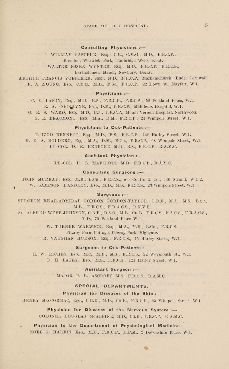 Consulting Physicians :— WILLIAM PASTEUR, ESQ., C.B., C.M.G., M.D., F.R.C.P., Brendon, Warwick Park, Tunbridge Wells, Kent. WALTER ESSEX WYNTER, Esq., M.B., F.R.C.P., F.R.C.S., Bartholomew Manor, Newbury, Berks. ARTHUR ERANCIS YOELCKER, Esq., M.D., F.R.C.P., Marhamchurch, Bude, Cornwall. R. A. .YOUNG, Esq., G.B.E., M.D., B.Sc., E.R.C.P., 22 Down St., Mayfair, W.l. Physicians :— C. E. LAKIN, ESQ., M.D., B.S., E.R.C.P., F.R.C.S., 58 Portland Place, W.l. E. A. COCI'*\YNM. Esq., D.M., F.R.C.P., Middlesex Hospital, W.l. G. E. S. WARD, Esq., M.D., B.S., F.R.C.P., Mount Vernon Hospital, Northwood. G. E. BEAUMONT, ESQ., M.A., D.M., F.R.C.P., 24 Wimpole Street, W.l. Physicians to Out-Patients :— T. IZOD BENNETT, EsQ., M.D., B.S., F.R.C.P., 148 Harley Street, W.l. H. E. A. BOLDERO, E§Q., M.A., D.M., B.Ch., F.R.C.P., 68 Wimpole Street, W.l. LT.-COL. D. E. BEDFORD, M.D., B.S., F.R.C.P., R.A.M.C. Assistant Physician :■— LT.-COL. H. L. MARRIOTT, M.D., F.R.C.P., R.A.M.C. Consulting Surgeons :— ■J01i N MURRAY, Esq., M.B., B.Ch., F.R.C.S., co Coutts & Co., 440 Strand, W.C.2. W. SAMPSON HANDLEY, Esq., M.D., M.S., F.R.C.S., 23 Wimpole Street, W.l. Surgeons — SURGEON REAR-ADMIRAL GORDON GORDON-TAYLOR, O.B.E.., M.A., M.S., B.Sc., M.B., F.R.C.S., F.R.A.C.S., R.N.V.R. Sir ALFRED WEBB-JOKNSON, C.B.E., D.S.O., M.B., Ch.B., F.R.C.S., F.A.C.S., F.R.A.C.S., T.D., 70 Portland Place W.l. W. TURNER WARWICK, Esq., M.A., M.B., B.CH., F.R.C.S., Fitzroy Farm Cottage, Fitzroy Park, Highgate. R. VAUGHAN HUDSON, ESQ., F.R.C.S., 75 Harley Street, W.l. Surgeons to Out-Patients :— E. W. RICHES, ESQ., M.C., M.B., M.S., F.R.C.S., 22 Weymouth St., W.l. D. H. PATEY, ESQ., M.S., F.R.C.S., 121 Harley Street, W.l. Assistant Surgeon :— MAJOR P. B. ASCROFT, M.S., F.R.C.S., R.A.M.C. SPECIAL DEPARTMENTS. Physician for Diseases of the Skin :— HENRY MacCORMAC, E&Q., C.B.E., M.D., Cli.B., E.R.C.P., 23 Wimpole Street, W.l. Physician for Diseases of the Nervous System :— COLONEL DOUGLAS McALPINE, M.D., Ch.B., E.R.C.P., R.A.M.C. Physician to the Department of Psychological Medicine :— NOEL G. HARRIS, Esq., M.D., F.R.C.P., D.P.M., 2 Devonshire Place, W.l.