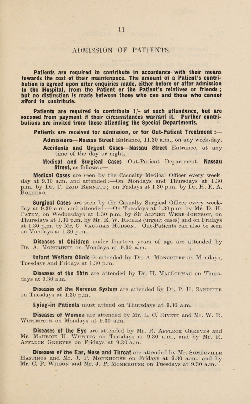 ADMISSION OF PATIENTS. Patients are required to contribute in accordance with their means towards the cost of their maintenance. The amount of a Patient’s contri¬ bution is agreed upon after enquiries made, either before or after admission to the Hospital, from the Patient or the Patient’s relatives or friends ; but no distinction is made between these who can and those who cannot afford to contribute. Patients are required to contribute 1/- at each attendance, but are excused from payment if their circumstances warrant it. Further contri¬ butions are invited from those attending the Special Departments. Patients are received for admission, or for Out-Patient Treatment :— Admissions—Nassau Street Entrance, 11.30 a.m., on any week-day. Accidents and Urgent Cases—Nassau Street Entrance, at any time of the day or night. P^edseal and Surgical Cases—Out-Patient Department, Nassau Street, as follows :— Medical Cases are seen by the Casualty Medical Officer every week¬ day at 9.30 a.m. and attended :—On Mondays and Thursdays at 1.30 p.m. by Dr. T. Izod Bennett; on Fridays at 1.30 p.rn. by Dr. H. E. A. Boldero. Surgical Cases are seen by the Casualty Surgical Officer every week¬ day at 9.30 a.m. and attended:—On Tuesdays at 1.30p.m. by Mr. D. H. Patey, on Wednesdays at 1.30 p.m. by Sir Alfred Webb-Johnsqn, on Thursdays at 1.30 p.m. by Mr. E. WT. Riches (urgent cases) and on Fridays at 1.30 p.m. by Mr. G. Vaughan Hudson. Out-Patients can also be seen on Mondays at 1.30 p.m. Diseases Of Children under fourteen years of age are attended by Dr. A. Moncrieff on Mondays at 9.30 a.m. Infant Welfare Clinic is attended by Dr. A. Moncrieff on Mondays, Tuesdays and Fridays at 1.30 p.m. Diseases Of the Skin are attended by Dr. H. MacCormac on Thurs¬ days at 9.30 a.m. Diseases of the Nervous System are attended by Dr. P. H. Sandifer on Tuesdays at 1.30 p.m. Lying-in Patients must attend on Thursdays at 9.30 a.m. Diseases Of Women are attended by Mr. L. C. Rivett and Mr. WT. R. Winterton on Mondays at 9.30 a.m. Diseases Of the Eye are attended by Mr. R. Affleck Greeves and Mr. Maurice H. Whiting on Tuesdays at 9.30 a.m., and by Mr. R. Affleck Greeves on Fridays at 9.30 a.m. Diseases Of the Ear, Nose and Throat are attended by Mr. Somerville Hastings and Mr. J. P. Monkhouse on Fridays at 9.30 a.m., and by Mr. C. P. Wilson and Mr. J. P. Monkhouse on Tuesdays at 9.30 a.m.