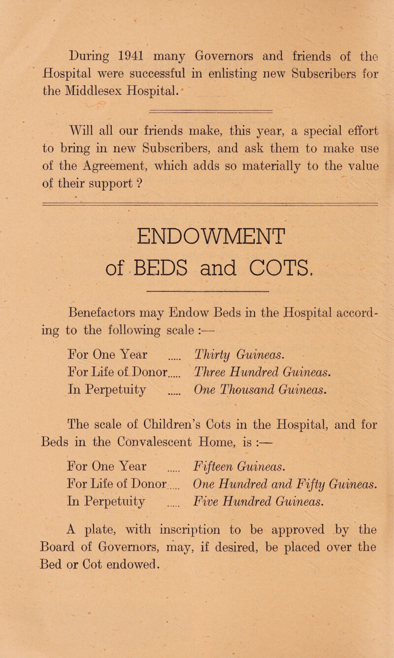 During 1941 many Governors and friends of the Hospital were successful in enlisting new Subscribers for the Middlesex Hospital*' Will all our friends make, this year, a special effort to bring in new Subscribers, and ask them to make use of the Agreement, which adds so materially to the value of their support ? ENDOWMENT of BEDS and COTS. Benefactors may Endow Beds in the Hospital accord¬ ing to the following scale For One Year . Thirty Guineas. For Life of Donor..... Three Hundred Guineas. In Perpetuity ..... One Thousand Guineas. The scale of Children’s Cots in the Hospital, and for Beds in the Convalescent Home, is :—- For One Year . Fifteen Guineas. For Life of Donor. One Hundred and Fifty Guineas. In Perpetuity . Five Hundred Guineas. A plate, with inscription to be approved by the Board of Governors, may, if desired, be placed over the Bed or Cot endowed.