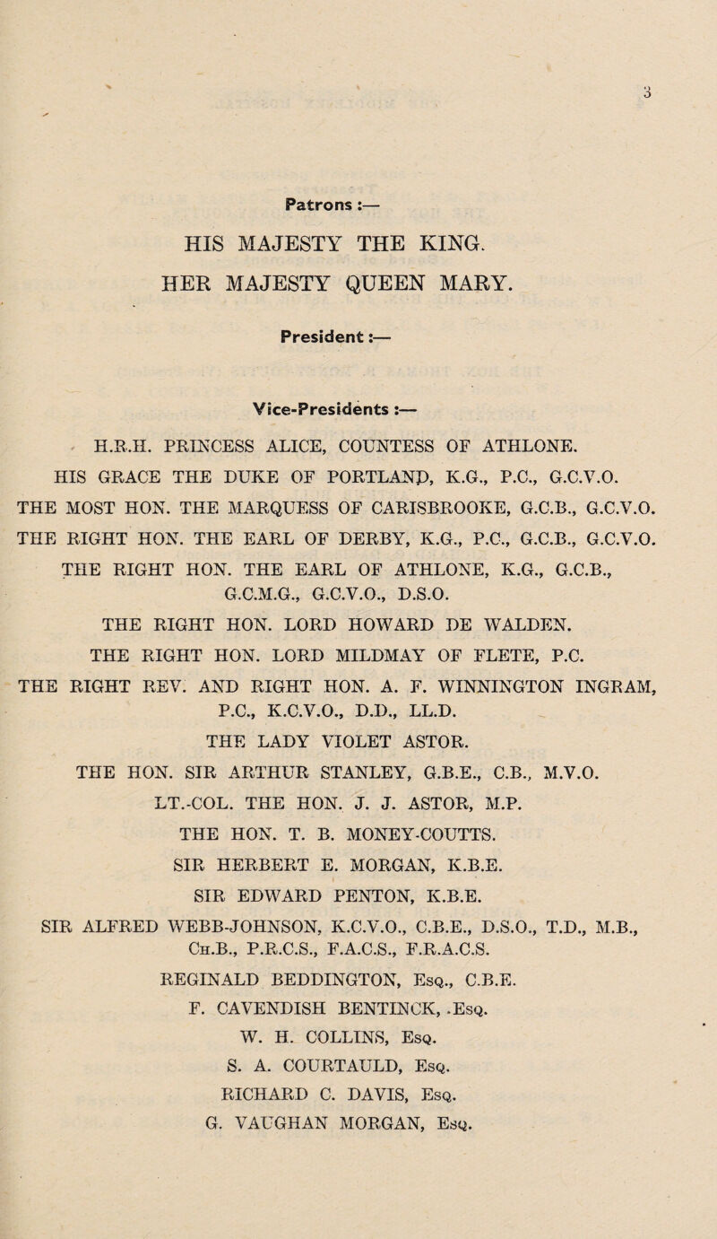 Patrons:— HIS MAJESTY THE KING. HER MAJESTY QUEEN MARY. President:—- Vice-Presidents :— H.R.H. PRINCESS ALICE, COUNTESS OF ATHLONE. HIS GRACE THE DUKE OF PORTLAND, K.G., P.C., G.C.V.O. THE MOST HON. THE MARQUESS OF CARISBROOKE, G.C.B., G.C.V.O. THE RIGHT HON. THE EARL OF DERBY, K.G., P.C., G.C.B., G.C.V.O. THE RIGHT HON. THE EARL OF ATHLONE, K.G., G.C.B., G.C.M.G., G.C.V.O., D.S.O. THE RIGHT HON. LORD HOWARD DE WALDEN. THE RIGHT HON. LORD MILDMAY OF FLETE, P.C. THE RIGHT REV. AND RIGHT HON. A. F. WINNINGTON INGRAM, P.C., K.C.V.O., D.D., LL.D. THE LADY VIOLET ASTOR. THE HON. SIR ARTHUR STANLEY, G.B.E., C.B., M.V.O. LT.-COL. THE HON. J. J. ASTOR, M.P. THE HON. T. B. MONEY-COUTTS. SIR HERBERT E. MORGAN, K.B.E. SIR EDWARD PENTON, K.B.E. SIR ALFRED WEBB-JOHNSON, K.C.V.O., C.B.E., D.S.O., T.D., M.B., Ch.B., P.R.C.S., F.A.C.S., F.R.A.C.S. REGINALD BEDDINGTON, Esq., C.B.E. F. CAVENDISH BENTINCK, .Esq. W. H. COLLINS, Esq. S. A. COURTAULD, Esq. RICHARD C. DAVIS, Esq. G. VAUGHAN MORGAN, Esq.
