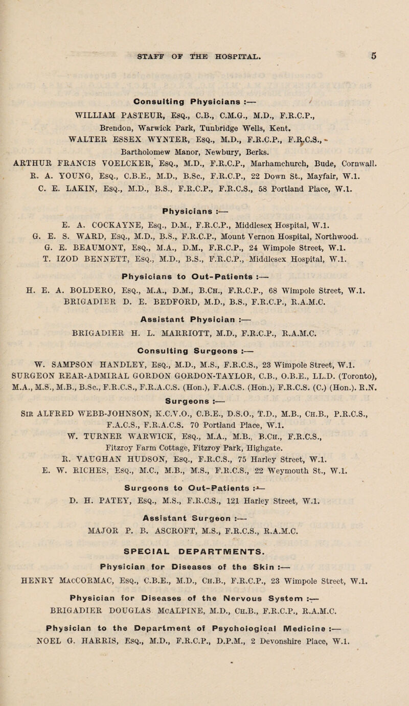 Consulting Physicians :— ' WILLIAM PASTEUR, ESQ., C.B., C.M.G., M.D., F.R.C.P., Brendon, Warwick Park, Tunbridge Wells, Kent. WALTER ESSEX WYNTER, ESQ., M.D., F.R.C.P., F.R.C.S.,- Bartholomew Manor, Newbury, Berks. ARTHUR FRANCIS VOELCKER, ESQ., M.D., F.R.C.P., Marhamchurch, Bude, Cornwall. R. A. YOUNG, Esq., C.B.E., M.D., B.Sc., F.R.C.P., 22 Down St., Mayfair, W.l. C. E. LAKIN, Esq., M.D., B.S., F.R.C.P., F.R.C.S., 58 Portland Place, W.l. Physicians :— E. A. COCKAYNE, Esq., D.M., F.R.C.P., Middlesex Hospital, W.l. G. E. S. WARD, Esq., M.D., B.S., F.R.C.P., Mount Vernon Hospital, Northwood. G. E. BEAUMONT, Esq., M.A., D.M., F.R.C.P., 24 Wimpole Street, W.l. T. IZOD BENNETT, Esq., M.D., B.S., F.R.C.P., Middlesex Hospital, W.l. Physicians to Out-Patients :— H. E. A. BOLDERO, Esq., M.A., D.M., B.Ch., F.R.C.P., 68 Wimpole Street, W.l. BRIGADIER D. E. BEDFORD, M.D., B.S., F.R.C.P., R.A.M.C. Assistant Physician :— BRIGADIER H. L. MARRIOTT, M.D., F.R.C.P., R.A.M.C. Consulting Surgeons :— W. SAMPSON HANDLEY, Esq., M.D., M.S., F.R.C.S., 23 Wimpole Street, W.l. SURGEON REAR-ADMIRAL GORDON GORDON-TAYLOR, C.B., O.B.E., LL.D. (Toronto), M.A., M.S., M.B., B.Sc., F.R.C.S., F.R.A.C.S. (Hon.), F.A.C.S. (Hon.), F.R.C.S. (C.) (Hon.). R.N. Surgeons :— SIR ALFRED WEBB-JOHNSON, K.C.V.O., C.B.E., D.S.O., T.D., M.B., Ch.B., P.R.C.S., F.A.C.S., F.R.A.C.S. 70 Portland Place, W.l. W. TURNER WTARWICK, ESQ., M.A., M.B., B.Ch., F.R.C.S., Fitzroy Farm Cottage, Fitzroy Park, Highgate. R. VAUGHAN HUDSON, Esq., F.R.C.S., 75 Harley Street, W.l. E. W. RICHES, ESQ., M.C., M.B., M.S., F.R.C.S., 22 Weymouth St., W.l. Surgeons to Out-Patients D. H. PATEY, Esq., M.S., F.R.C.S., 121 Harley Street, W.l. Assistant Surgeon :— MAJOR P. B. ASCROFT, M.S., F.R.C.S., R.A.M.C. SPECIAL DEPARTMENTS. Physician for Diseases of the Skin:— HENRY MacCORMAC, Esq., C.B.E., M.D., Ch.B., F.R.C.P., 23 Wimpole Street, W.l. Physician for Diseases of the Nervous System — BRIGADIER DOUGLAS McALPINE, M.D., Ch.B., F.R.C.P., R.A.M.C. Physician to the Department of Psychological Medicine :— NOEL G. HARRIS, Esq., M.D., F.R.C.P., D.P.M., 2 Devonshire Place, W.l.