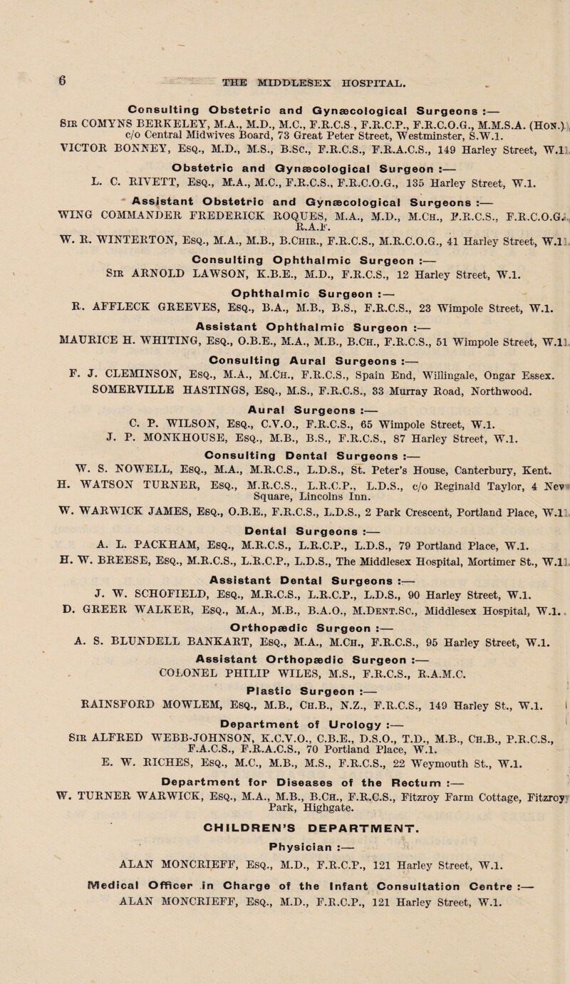 Consulting Obstetric and Gynaecological Surgeons :— Sir COMYNS BERKELEY, M.A., M.D., M.C., F.R.C.S , F.R.C.P., F.R.C.O.G., M.M.S.A. (Hon.) c/'o Central Midwives Board, 73 Great Peter Street, Westminster, S.W.l. VICTOR BONNEY, Esq., M.B., M.S., B.Sc., F.R.C.S., F.R.A.C.S., 149 Harley Street, W.l Obstetric and Gynaecological Surgeon :— L. C. RIVETT, Esq., M.A., M.C., F.R.C.S., F.R.C.O.G., 135 Harley Street, W.l. Assistant Obstetric and Gynaecological Surgeons :— WING COMMANDER FREDERICK ROQUES, M.A., M.D., M.Ch., F.R.C.S., F.R.C.O.G.C R.A.F. W. R. WINTER TON, Esq., M.A., M.B., B.Chir., F.R.C.S., M.R.C.O.G., 41 Harley Street, W.l Consulting Ophthalmic Surgeon :— Sir ARNOLD LAWSON, K.B.E., M.D., F.R.C.S., 12 Harley Street, W.l. Ophthalmic Surgeon : — R. AFFLECK GREEVES, Esq., B.A., M.B., B.S., F.R.C.S., 23 Wimpole Street, W.l. Assistant Ophthalmic Surgeon :— MAURICE H. WHITING, Esq., O.B.E., M.A., M.B., B.Ch., F.R.C.S., 51 Wimpole Street, W.ll. Consulting Aural Surgeons :— F. J. CLEMINSON, Esq., M.A., M.Ch., F.R.C.S., Spain End, Wiilingale, Ongar Essex. SOMERVILLE HASTINGS, Esq., M.S., F.R.C.S., 33 Murray Road, Northwood. Aural Surgeons :— C. P. WILSON, Esq., C.V.O., F.R.C.S., 65 Wimpole Street, W.l. J. P. MONKHOUSE, Esq., M.B., B.S., F.R.C.S., 87 Harley Street, W.l. Consulting Dental Surgeons :— W. S. NOWELL, Esq., M.A., M.R.C.S., L.D.S., St. Peter’s House, Canterbury, Kent. H. WATSON TURNER, Esq., M.R.C.S., L.R.C.P., L.D.S., c/o Reginald Taylor, 4 Nev Square, Lincolns Inn. W. WARWICK JAMES, Esq., O.B.E., F.R.C.S., L.D.S., 2 Park Crescent, Portland Place, W.l Dental Surgeons :— A. L. PACKHAM, Esq., M.R.C.S., L.R.C.P., L.D.S., 79 Portland Place, W.l. H. W. BREESE, Esq., M.R.C.S., L.R.C.P., L.D.S., The Middlesex Hospital, Mortimer St., W.l Assistant Dental Surgeons — J. W. SCHOFIELD, Esq., M.R.C.S., L.R.C.P., L.D.S., 90 Harley Street, W.l. D. GREER WALKER, Esq., M.A., M.B., B.A.O., M.Dent.Sc., Middlesex Hospital, W.l. Orthopaedic Surgeon :— A. S. BLUNDELL BANKART, Esq., M.A., M.Ch., F.R.C.S., 95 Harley Street, W.l. Assistant Orthopaedic Surgeon :— COLONEL PHILIP WILES, M.S., F.R.C.S., R.A.M.C. - Plastic Surgeon :— RAINSFORD MOWLEM, ESQ., M.B., Ch.B., N.Z., F.R.C.S., 149 Harley St., W.l. Department of Urology :— Sir ALFRED WEBB-JOHNSON, K.C.V.O., C.B.E., D.S.O., T.D., M.B., Ch.B., P.R.C.S., F.A.C.S., F.R.A.C.S., 70 Portland Place, W.l. E. W. RICHES, ESQ., M.C., M.B., M.S., F.R.C.S., 22 Weymouth St., W.l. Department for Diseases of the Rectum :— W. TURNER WARWICK, Esq., M.A., M.B., B.Ch., F.R.C.S., Fitzroy Farm Cottage, Fitzroy Park, Highgate. CHILDREN’S DEPARTMENT. Physician :— ALAN MONCRIEFF, Esq., M.D., F.R.C.P., 121 Harley Street, W.l. Medical Officer in Charge of the Infant Consultation Centre :—- ALAN MONCRIEFF, Esq., M.D., F.R.C.P., 121 Harley Street, W.l.