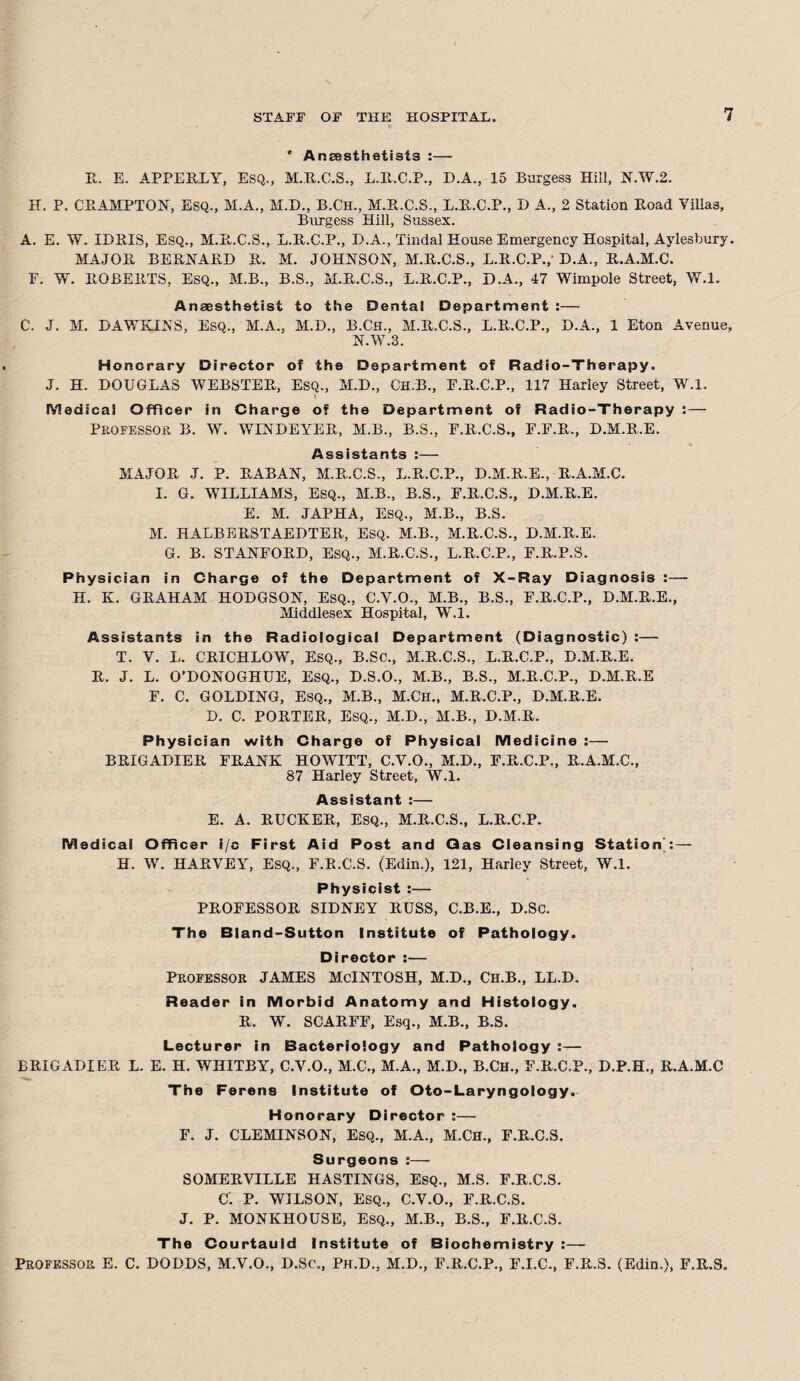 * Anaesthetists :— It. E. APPERLY, ESQ., M.R.C.S., L.R.C.P., D.A., 15 Burgess Hill, N.W.2. H. P. CHAMPION, Esq., M.A., M.D., B.Ch., M.R.C.S., L.R.C.P., D A., 2 Station Hoad Villas, Burgess Hill, Sussex. A. E. W. IDRIS, ESQ., M.B-.C.S., L.B.C.P., D.A., Tindal House Emergency Hospital, Aylesbury. MAJOR BERNARD R. M. JOHNSON, M.R.C.S., L.R.C.P./ D.A., R.A.M.C. F. W. ROBERTS, ESQ., M.B., B.S., M.R.C.S., L.R.C.P., D.A., 47 Wimpole Street, W.l. Anaesthetist to the Dental Department :— C. J. M. DAWKINS, ESQ., M.A., M.D., B.Ch., M.R.C.S., L.R.C.P., D.A., 1 Eton Avenue, N.W.3. Honorary Director of the Department of Radio-Therapy. J. H. DOUGLAS WEBSTER, Esq., M.D., Ch.B., F.R.C.P., 117 Harley Street, W.l. i Medical Officer in Charge o? the Department of Radio-Therapy :— Professor B. W. WINDEYER, M.B., B.S., F.R.C.S., F.F.R., D.M.R.E. Assistants :— MAJOR J. P. RABAN, M.R.C.S., L.R.C.P., D.M.R.E., R.A.M.C. I. G. WILLIAMS, Esq., M.B., B.S., F.R.C.S., D.M.R.E. E. M. JAPHA, ESQ., M.B., B.S. M. HALBERSTAEDTER, Esq. M.B., M.R.C.S., D.M.R.E. G. B. STANFORD, ESQ., M.R.C.S., L.R.C.P., F.R.P.S. Physician in Charge of the Department of X-Ray Diagnosis : — H. K. GRAHAM HODGSON, ESQ., C.V.O., M.B., B.S., F.R.C.P., D.M.R.E., Middlesex Hospital, W.l. Assistants in the Radiological Department (Diagnostic) :— T. V. L. CRICHLOW, ESQ., B.Sc., M.R.C.S., L.R.C.P., D.M.R.E. R. J. L. O’DONOGHUE, ESQ., D.S.O., M.B., B.S., M.R.C.P., D.M.R.E F. C. GOLDING, Esq., M.B., M.Ch., M.R.C.P., D.M.R.E. D. C. PORTER, Esq., M.D., M.B., D.M.R. Physician with Charge of Physical Medicine :— BRIGADIER FRANK HOWITT, C.V.O., M.D., F.R.C.P., R.A.M.C., 87 Harley Street, W.l. Assistant :— E. A. RUCKER, Esq., M.R.C.S., L.R.C.P. Medical Officer i/c First Aid Post and Qas Cleansing Station': — H. W. HARVEY, Esq., F.R.C.S. (Edin.), 121, Harley Street, W.l. Physicist :— PROFESSOR SIDNEY RUSS, C.B.E., D.Sc. The Bland-Sutton Institute of Pathology. Director :— Professor JAMES McINTOSH, M.D., Ch.B., LL.D. Reader in Morbid Anatomy and Histology. R. W. SCARFF, Esq., M.B., B.S. Lecturer in Bacteriology and Pathology :— BRIGADIER L. E. H. WHITBY, C.V.O., M.C., M.A., M.D., B.CH., F.R.C.P., D.P.H., R.A.M.C The Ferens Institute of Oto-Laryngology. Honorary Director :— F. J. CLEMINSON, Esq., M.A., M.CH., F.R.C.S. Surgeons:— SOMERVILLE HASTINGS, Esq., M.S. F.R.C.S. C. P. WILSON, ESQ., C.V.O., F.R.C.S. J. P. MONKHOUSE, Esq., M.B., B.S., F.R.C.S. The Courtauld Institute of Biochemistry :—- PROFESSOR E. C. DODDS, M.V.O., D.Sc., Ph.D., M.D., F.R.C.P., F.I.C., F.R.S. (Edin.), F.R.S.