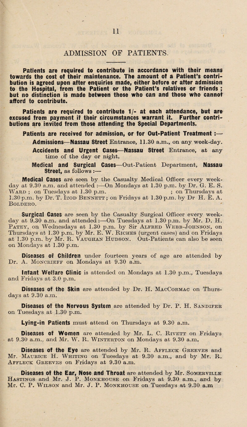 ADMISSION OF PATIENTS. Patients are required to contribute in accordance with their means towards the cost of their maintenance. The amount of a Patient’s contri¬ bution is agreed upon after enquiries made, either before or after admission to the Hospital, from the Patient or the Patient’s relatives or friends ; but no distinction is made between those who can and those who cannot afford to contribute. Patients are required to contribute 1/- at each attendance, but are excused from payment if their circumstances warrant it. Further contri¬ butions are inyited from those attending the Special Departments. Patients are received for admission, or for Out-Patient Treatment Admissions—Nassau Street Entrance, 11.30 a.m., on any week-day. Accidents and Urgent Cases—Nassau Street Entrance, at any time of the day or night. Medical and Surgical Cases—Out-Patient Department, Nassau Street, as follows :— Medical Cases are seen by the Casualty Medical Officer every week¬ day at 9.30 a.m. and attended On Mondays at 1.30 p.m. by Dr. G. E. S. Ward ; on Tuesdays at 1.30 p.m. ; on Thursdays at 1.30 p.m. by Dr. T. Izod Bennett ; on Fridays at 1.30 p.m. by Dr H. E. A. Boldero. Surgical Gases are seen by the Casualty Surgical Officer every week¬ day at 9.30 a.m. and attended:—On Tuesdays at 1.30p.m. by Mr. D. IT. Patey, on Wednesdays at 1.30 p.m. by Sir Alfred Webb-Johnson, on Thursdays at 1.30 p.m. by Mr. E. W. Riches (urgent cases) and on Fridays at 1.30 p.m. by Mr. R. Vatjghan Hudson. Out-Patients can also be seen on Mondays at 1.30 p.m. Diseases 0T Children under fourteen years of age are attended by Dr. A. Moncrieff on Mondays at 9.30 a.m. Infant Welfare Clinic is attended on Mondays at 1.30 p.m., Tuesdays and Fridays at 3.0 p.m. Diseases Of the Skin are attended by Dr. H. MacCqrmac on Thurs¬ days at 9.30 a.m. Diseases of the Nervous System are attended by Dr. P. H. Sandifer on Tuesdays at 1.30 p.m. Lying-in Patients must attend on Thursdays at 9.30 a.m. Diseases of Women are attended by Mr. L. C. Rivett on Fridays at 9.30 a.m., and Mr. W. R. Winterton on Mondays at 9.30 a.m. Diseases Of the Eye are attended by Mr. R. Affleck Greeves and Mr. Maurice H. Whiting on Tuesdays at 9.30 a.m., and by Mr. R. Affleck Greeves on Fridays at 9.30 a.m. Diseases Of the Ear, Nose and Throat are attended by Mr. Somerville Hastings and Mr. J. P. Monkhouse on Fridays at 9.30 a.m., and by Mr. C. P. Wilson and Mr. J. P. Monkhouse on Tuesdays at 9.30 a.m