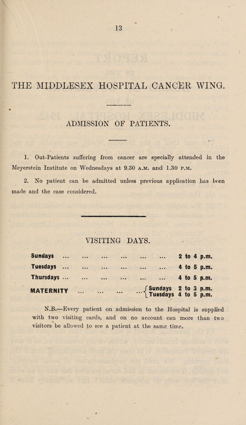 THE MIDDLESEX HOSPITAL CANCER WING. ADMISSION OP PATIENTS. 1. Out-Patients suffering from cancer are specially attended in the Meyerstein Institute on Wednesdays at 9.30 a.m. and 1.30 p.m. 2. No patient can be admitted unless previous application has been made and the case considered. VISITING DAYS. Sundays Tuesdays ... Thursdays ... MATERNITY N.B.—Every patient on admission to the Hospital is supplied with two visiting cards, and on no account can more than tv. o % visitors be allowed to see a patient at the same time. . 2 to 4 p.m. . 4 to 5 p.m. . 4 to 5 p.m. / Sundays 2 to 3 p.m. \Tuesdays 4 to 5 p.m.