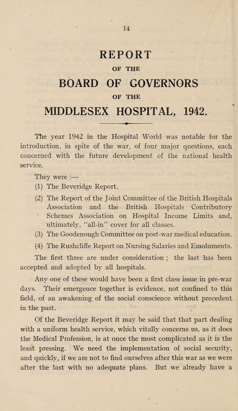 REPORT OF THE BOARD OF GOVERNORS OF THE MIDDLESEX HOSPITAL, 1942. Tlie year 1942 in the Hospital World was notable for the introduction, in spite of the war, of four major questions, each concerned with the future development of the national health service. They were :— (1) The Beveridge Report. (2) The Report of the Joint Committee of the British Hospitals Association and the British Hospitals Contributory Schemes Association on Hospital Income Eimits and, ultimately, ‘‘all-in’' cover for all classes. (3) The Goodenough Committee on post-war medical education. (4) The Rushcliffe Report on Nursing Salaries and Emoluments. The first three are under consideration ; the last has been accepted and adopted by all hospitals. Any one of these would have been a first class issue in pre-war days. Their emergence together is evidence, not confined to this field, of an awakening of the social conscience without precedent in the past. Of the Beveridge Report it may be said that that part dealing with a uniform health service, which vitally concerns us, as it does the Medical Profession, is at once the most complicated as it is the least pressing. We need the implementation of social security, and quickly, if we are not to find ourselves after this war as we were after the last with no adequate plans. But we already have a