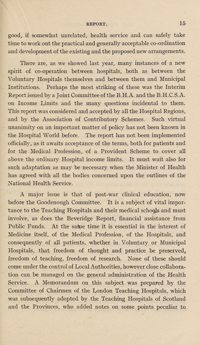 good, if somewhat unrelated, health service and can safely take time to work out the practical and generally acceptable co-ordination and development of the existing and the proposed new arrangements. There are, as we showed last year, many instances of a new spirit of co-operation between hospitals, both as between the Voluntary Hospitals themselves and between them and Municipal Institutions. Perhaps the most striking of these was the Interim Report issued by a Joint Committee of the B.H.A. and the B.H.C.S.A. on Income Limits and the many questions incidental to them. This report was considered and accepted by all the Hospital Regions, and by the Association of Contributory Schemes. Such virtual unanimity on an important matter of policy has not been known in the Hospital World before. The report has not been implemented officially, as it awaits acceptance of the terms, both for patients and for the Medical Profession, of a Provident Scheme to cover all above the ordinary Hospital income limits. It must wait also for such adaptation as may be necessary when the Minister of Health has agreed with all the bodies concerned upon the outlines of the National Health Service. A major issue is that of post-war clinical education, now before the Goodenough Committee. It is a subject of vital impor¬ tance to the Teaching Hospitals and their medical schoqls and must involve, as does the Beveridge Report, financial assistance from Public Funds. At the same time it is essential in the interest of Medicine itself, of the Medical Profession, of the Hospitals, and consequently of all patients, whether in Voluntary or Municipal Hospitals, that freedom of thought and practice be preserved, freedom of teaching, freedom of research. None of these should come under the control of Local Authorities, however close collabora¬ tion can be managed on the general administration of the Health Service. A Memorandum on this subject was prepared by the Committee of Chairmen of the London Teaching Hospitals, which was subsequently adopted by the Teaching Hospitals of Scotland and the Provinces, who added notes on some points peculiar to