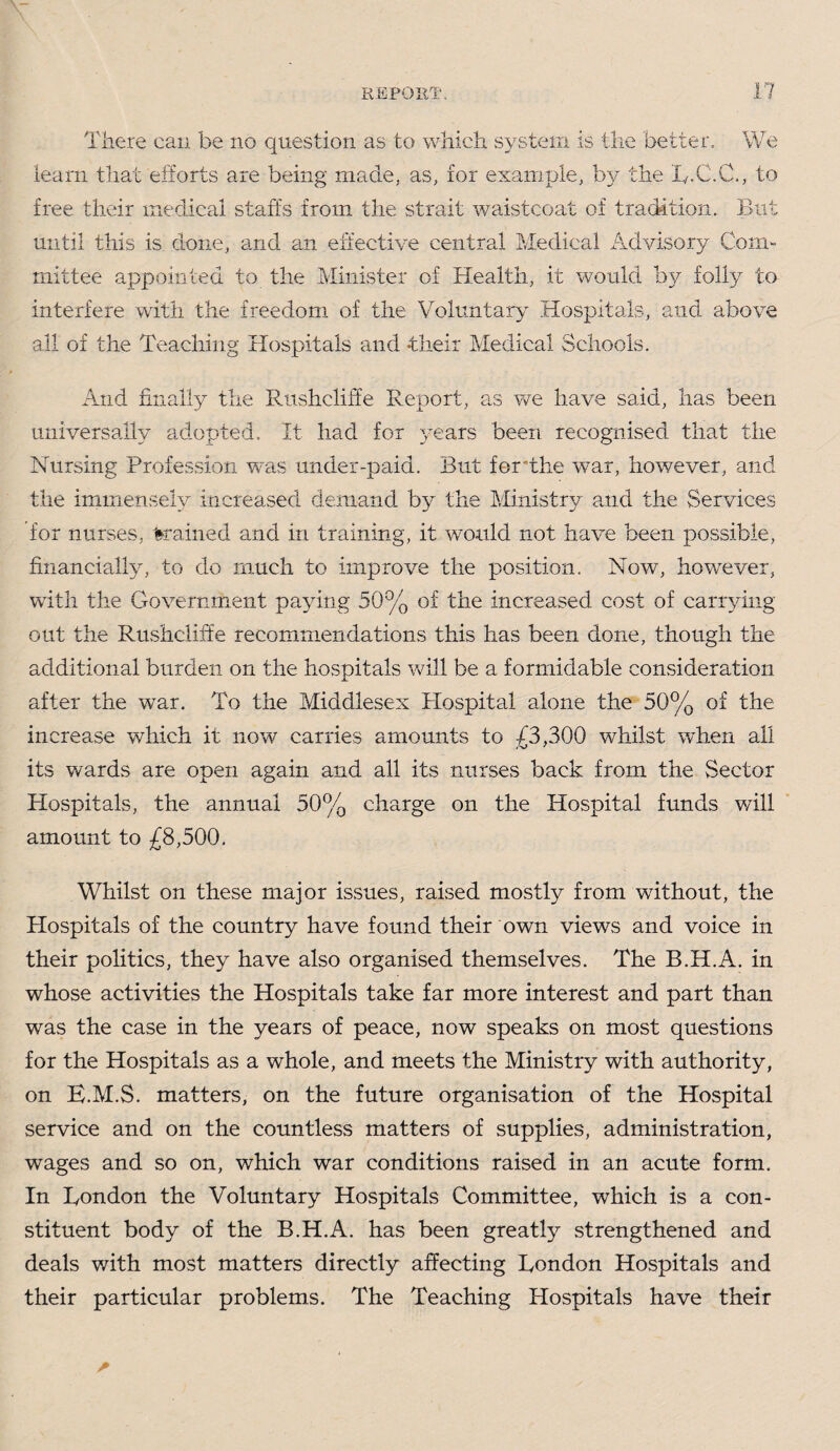 There can be no question as to which system is the better. We learn that efforts are being made, as, for example, by the L.C.C., to free their medical staffs from the strait waistcoat of tradition. But until this is done, and an effective central Medical Advisory Com¬ mittee appointed to the Minister of Health, it would by folly to interfere with the freedom of the Voluntary Hospitals, and above all of the Teaching Hospitals and their Medical Schools. And finally the Rushcliffe Report, as we have said, has been universally adopted. It had for years been recognised that the Nursing Profession was under-paid. But for'the war, however, and the immensely increased demand by the Ministry and the Services for nurses, 'trained and in training, it would not have been possible, financially, to do much to improve the position. Now, however, with the Government paying 50% of the increased cost of carrying out the Rushcliffe recomtnendations this has been done, though the additional burden on the hospitals will be a formidable consideration after the war. To the Middlesex Plospital alone the 50% of the increase which it now carries amounts to £3,300 whilst wdien all its wards are open again and all its nurses back from the Sector Hospitals, the annual 50% charge on the Hospital funds will amount to £8,500. Whilst on these major issues, raised mostly from without, the Hospitals of the country have found their own views and voice in their politics, they have also organised themselves. The B.H.A. in whose activities the Hospitals take far more interest and part than was the case in the years of peace, now speaks on most questions for the Hospitals as a whole, and meets the Ministry with authority, on E.M.S. matters, on the future organisation of the Hospital service and on the countless matters of supplies, administration, wages and so on, which war conditions raised in an acute form. In London the Voluntary Hospitals Committee, which is a con¬ stituent body of the B.H.A. has been greatly strengthened and deals with most matters directly affecting London Hospitals and their particular problems. The Teaching Hospitals have their
