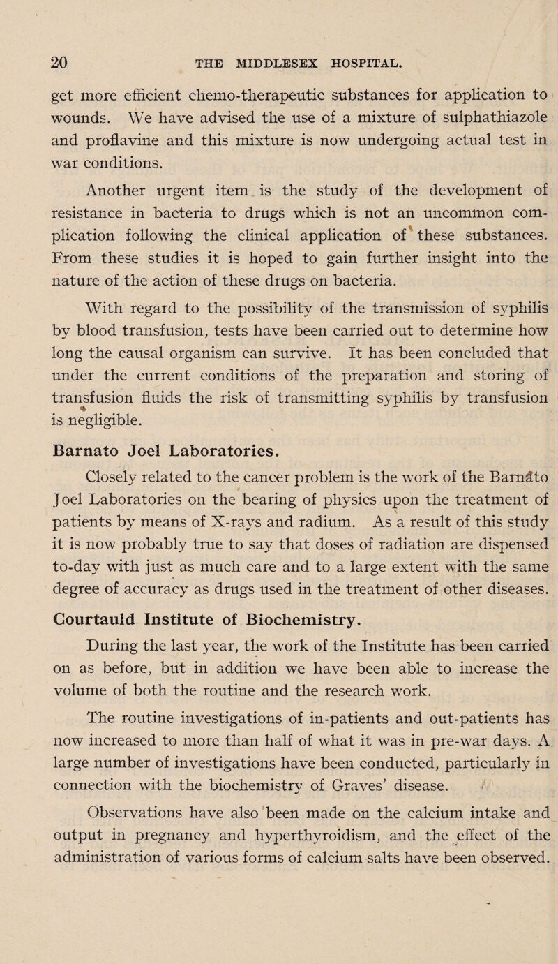 get more efficient chemo-therapeutic substances for application to wounds. We have advised the use of a mixture of sulphathiazole and proflavine and this mixture is now undergoing actual test in war conditions. Another urgent item is the study of the development of resistance in bacteria to drugs which is not an uncommon com¬ plication following the clinical application of these substances. From these studies it is hoped to gain further insight into the nature of the action of these drugs on bacteria. With regard to the possibility of the transmission of syphilis by blood transfusion, tests have been carried out to determine how long the causal organism can survive. It has been concluded that under the current conditions of the preparation and storing of transfusion fluids the risk of transmitting S}^philis by transfusion is negligible. Barnato Joel Laboratories. Closely related to the cancer problem is the work of the Barndto Joel Laboratories on the bearing of physics upon the treatment of patients by means of X-rays and radium. As a result of this study it is now probably true to say that doses of radiation are dispensed to-day with just as much care and to a large extent with the same degree of accuracy as drugs used in the treatment of other diseases. Courtauld Institute of Biochemistry. During the last year, the work of the Institute has been carried on as before, but in addition we have been able to increase the volume of both the routine and the research work. The routine investigations of in-patients and out-patients has now increased to more than half of what it was in pre-war days. A large number of investigations have been conducted, particularly in connection with the biochemistry of Graves’ disease. Observations have also been made on the calcium intake and output in pregnancy and hyperthyroidism, and the effect of the administration of various forms of calcium salts have been observed.