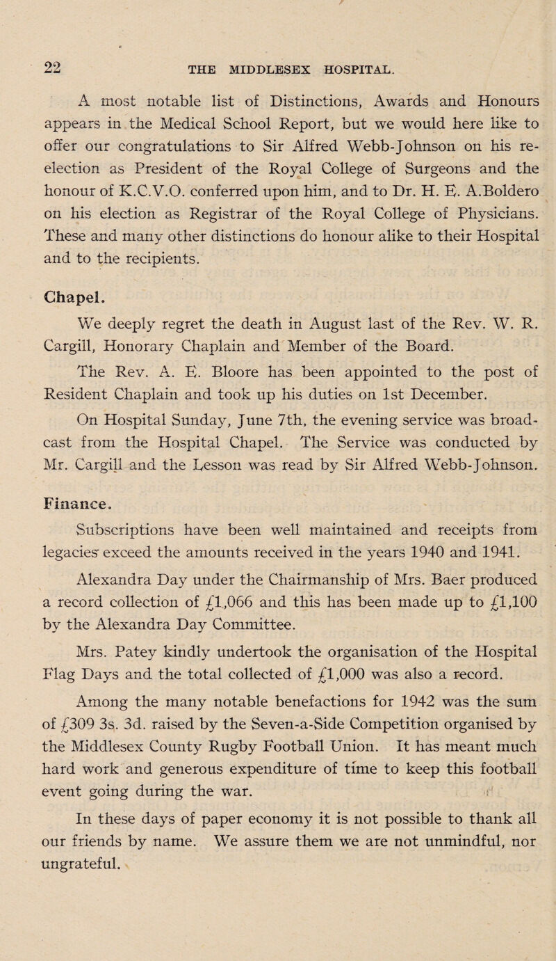 A most notable list of Distinctions, Awards and Honours appears in the Medical School Report, but we would here like to offer our congratulations to Sir Alfred Webb-Johnson on his re- election as President of the Royal College of Surgeons and the honour of K.C.V.O. conferred upon him, and to Dr. H. E. A.Boldero on his election as Registrar of the Royal College of Physicians. These and many other distinctions do honour alike to their Hospital and to the recipients. Chapel. We deeply regret the death in August last of the Rev. W. R. Cargill, Honorary Chaplain and Member of the Board. The Rev. A. E. Bloore has been appointed to the post of Resident Chaplain and took up his duties on 1st December. On Hospital Sunday, June 7th, the evening service was broad¬ cast from the Hospital Chapel. The Service was conducted by Mr. Cargill and the Lesson was read by Sir Alfred Webb-Johnson. Finance. Subscriptions have been well maintained and receipts from legacies'exceed the amounts received in the years 1940 and 1941. Alexandra Day under the Chairmanship of Mrs. Baer produced a record collection of £1,066 and this has been made up to £1,100 by the Alexandra Day Committee. Mrs. Patey kindly undertook the organisation of the Hospital Flag Days and the total collected of £1,000 was also a record. Among the many notable benefactions for 1942 was the sum of £309 3s. 3d. raised by the Seven-a-Side Competition organised by the Middlesex County Rugby Football Union. It has meant much hard work and generous expenditure of time to keep this football event going during the war. In these days of paper economy it is not possible to thank all our friends by name. We assure them we are not unmindful, nor ungrateful.
