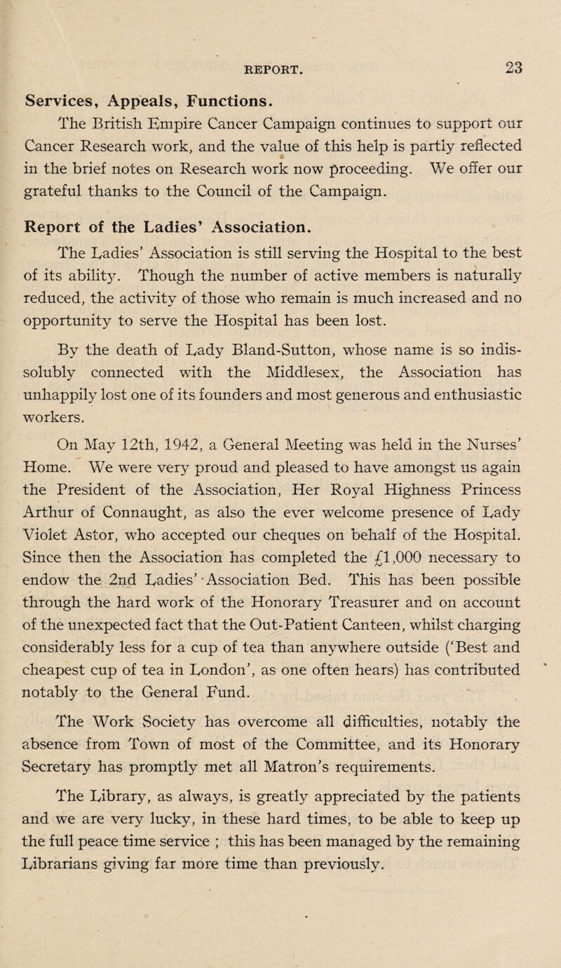 Services, Appeals, Functions. The British Empire Cancer Campaign continues to support our Cancer Research work, and the value of this help is partly reflected in the brief notes on Research work now proceeding. We offer our grateful thanks to the Council of the Campaign. Report of the Ladies’ Association. The Radies’ Association is still serving the Hospital to the best of its abilit}^. Though the number of active members is naturally reduced, the activity of those wffio remain is much increased and no opportunity to serve the Hospital has been lost. By the death of Lady Bland-Sutton, whose name is so indis¬ solubly connected with the Middlesex, the Association has unhappily lost one of its founders and most generous and enthusiastic workers. On May 12th, 1942, a General Meeting was held in the Nurses’ Home. We were very proud and pleased to have amongst us again the President of the Association, Her Royal Highness Princess Arthur of Connaught, as also the ever welcome presence of Lady Violet Astor, who accepted our cheques on behalf of the Hospital. Since then the Association has completed the £1,000 necessary to endow the 2nd Ladies’-Association Bed. This has been possible through the hard work of the Honorary Treasurer and on account of the unexpected fact that the Out-Patient Canteen, whilst charging considerably less for a cup of tea than anywhere outside (‘Best and cheapest cup of tea in London’, as one often hears) has contributed notably to the General Fund. The Work Society has overcome all difficulties, notably the absence from Town of most of the Committee, and its Honorary Secretary has promptly met all Matron’s requirements. The Library, as always, is greatly appreciated by the patients and we are very lucky, in these hard times, to be able to keep up the full peace time service ; this has been managed by the remaining Librarians giving far more time than previously.