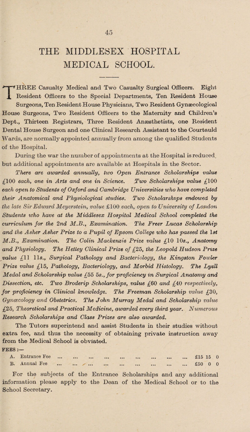 THE MIDDLESEX HOSPITAL MEDICAL SCHOOL. THREE Casualty Medical and Two Casualty Surgical Officers. Eight- Resident Officers to the Special Departments, Ten Resident House Surgeons, Ten Resident House Physicians, Two Resident Gynaecological House Surgeons, Two Resident Officers to the Maternity and Children’s Dept., Thirteen Registrars, Three Resident Anaesthetists, one Resident Dental House Surgeon and one Clinical Research Assistant to the Courtauld Wards, are normally appointed annually from among the qualified Students of the Hospital. During the war the number of appointments at the Plospital is reduced, but additional appointments are available at Hospitals in the Sector. There are awarded annually, two Open Entrance Scholarships value £100 each, one in Arts and one in Science. Two Scholarships value £100 each open to Students of Oxford and Cambridge Universities who have completed their Anatomical and Physiological studies. Two Scholarships endowed by the late Sir Edward Meyerstein, value £100 each, opten to University of London Students who have at the Middlesex Hospital Medical School completed the curriculum for the 2nd M.B., Examination. The Freer Lucas Scholarship and the Asher Asher Prize to a Pupil of Epsom College who has passed the M.B., Examination. The Colin Mackenzie Prize value £10 10s., Anatomy and Physiology. The Hetley Clinical Prize of £25, the Leopold Hudson Prize value £11 11s., Surgical Pathology and Bacteriology, the Kingston Fowler Prize value £15, Pathology, Bacteriology, and Morbid Histology. The Lyell Medal and Scholarship value £55 5s., for proficiency in Surgical Anatomy and Dissection, etc. Two Broderip Scholarships, value £60 and £40 respectively, for proficiency in Clinical knowledge. The Freeman Scholarship value £30, Gynaecology and Obstetrics. The John Murray Medal and Scholarship value £25, Theoretical and Practical Medicine, awarded every third year. Numerous Research Scholarships and Class Prizes are also awarded. The Tutors superintend and assist Students in their studies without extra fee, and thus the necessity of obtaining private instruction away from the Medical School is obviated. FEES:— A. Entrance Fee . . ... £15 15 0 B. Annual Fee . ^. £50 0 0 For the subjects of the Entrance Scholarships and any additional information please apply to the Dean of the Medical School or to the School Secretary.