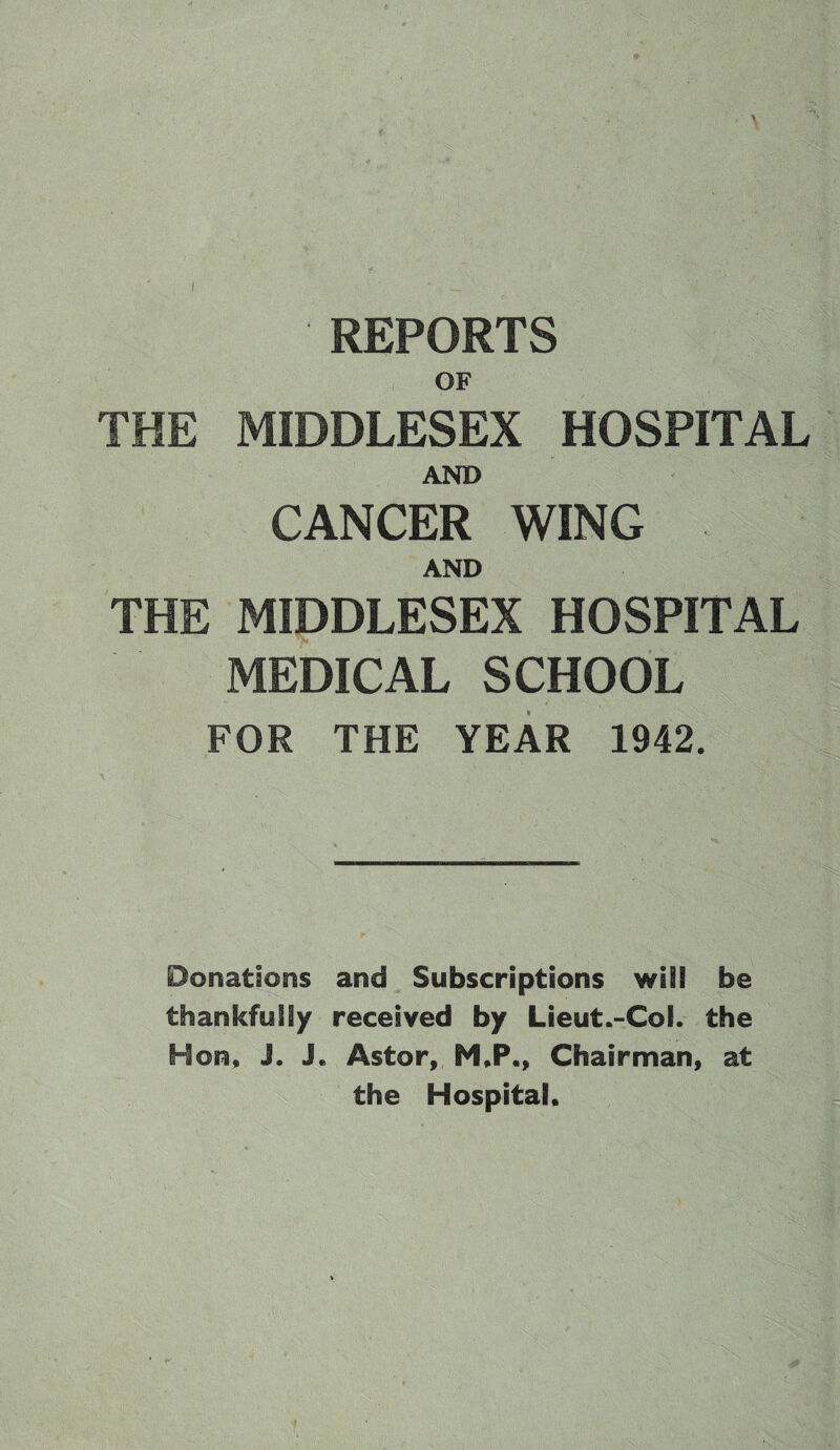 REPORTS OF THE MIDDLESEX HOSPITAL AND CANCER WING AND THE MIDDLESEX HOSPITAL MEDICAL SCHOOL FOR THE YEAR 1942. Donations and Subscriptions will be thankfully received by Lieut.-CoE. the Hon, J. J« Astor, M,P,, Chairman, at the Hospital,