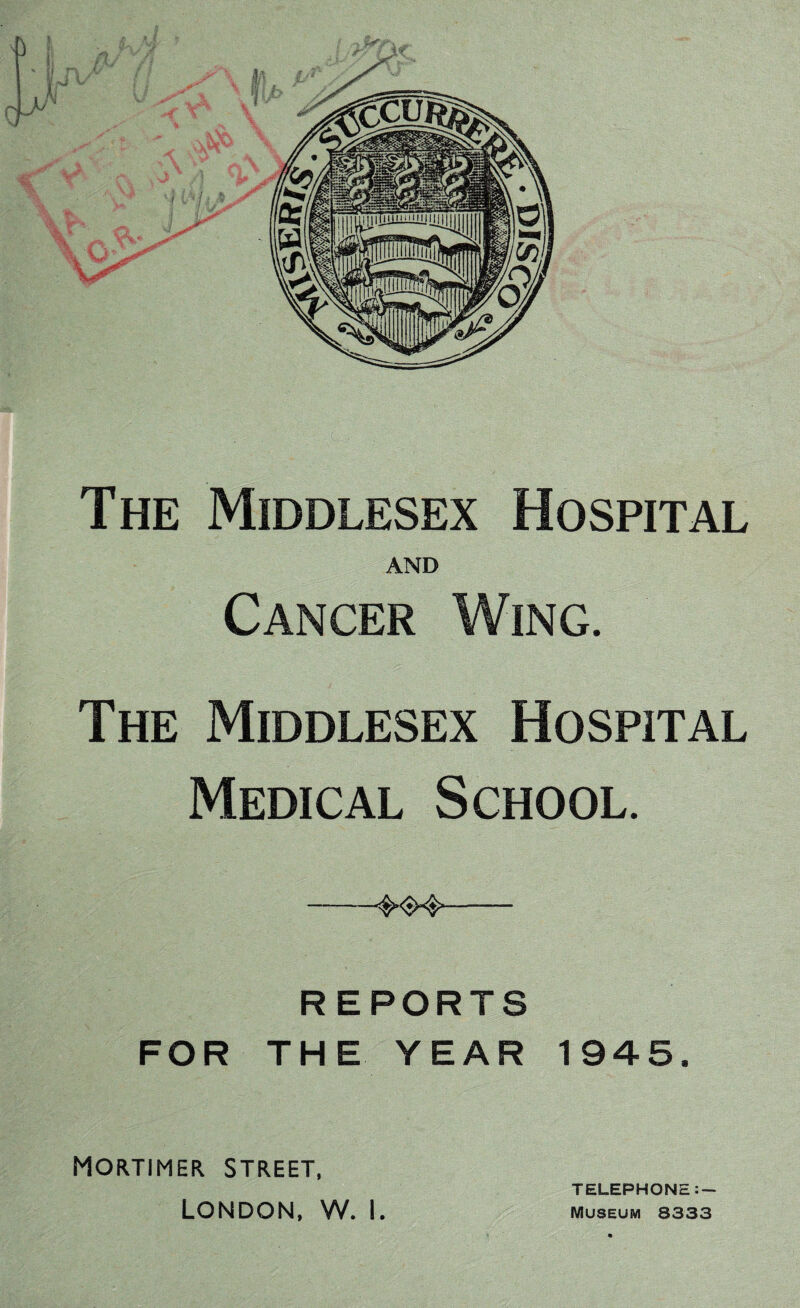 The Middlesex Hospital AND Cancer Wing. The Middlesex Hospital Medical School. -- REPORTS FOR THE YEAR 1945. Mortimer street, London, w. I. TELEPHONE:- Museum 8333