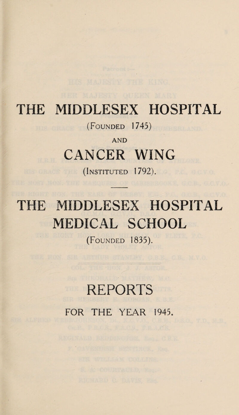 THE MIDDLESEX HOSPITAL (Founded 1745) AND CANCER WING (Instituted 1792). THE MIDDLESEX HOSPITAL MEDICAL SCHOOL (Founded 1835). REPORTS FOR THE YEAR 1945.