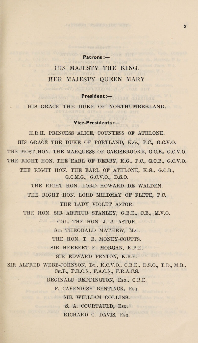 Patrons :— HIS MAJESTY THE KING. HER MAJESTY QUEEN MARY President %— HIS GRACE THE DUKE OF NORTHUMBERLAND. Vice-Presidents :— H.R.H. PRINCESS ALICE, COUNTESS OF ATHLONE. HIS GRACE THE DUKE OF PORTLAND, K.G., P.C., G.C.V.Q. THE MOST .HON. THE MARQUESS OF CARISBROOKE, G.C.B., G.C.V.O. THE RIGHT HON. THE EARL OF DERBY, K.G., P.C., G.C.B., G.C.V.O. THE RIGHT HON. THE EARL OF ATHLONE, K.G., G.C.B., G.C.M.G., G.C.V.O., D.S.O. THE RIGHT HON. LORD HOWARD DE WALDEN. THE RIGHT HON. LORD MILDMAY OF FLETE, P.C. THE LADY VIOLET ASTOR. THE HON. SIR ARTHUR STANLEY, G.B.E., C.B., M.V.O. COL. THE HON. J. J. ASTOR. Sir THEOBALD MATHEW, M.C. THE HON. T. B. MONEY-COUTTS. SIR HERBERT E. MORGAN, K.B.E. SIR EDWARD PENTON, K.B.E. SIR ALFRED WEBB-JOHNSON, Bt., K.C.V.O., C.B.E., D.S.O., T.D., M.B., Ch.B., P.R.C.S., F.A.C.S., F.R.A.C.S. REGINALD BEDDINGTON, Esq., C.B.E. F. CAVENDISH BENTINCK, Esq. SIR WILLIAM COLLINS. S. A. COURTAULD, Esq. RICHARD C. DAVIS, Esq.