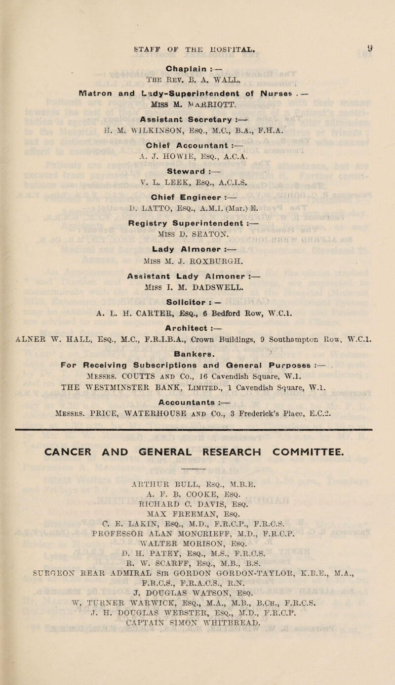 Chaplain :— The rev. B.. A. WALL. Matron and Lady-Superintendent of Nurses .— Miss m. Marriott. Assistant Secretary H. M. WILKINSON, ESQ., M.C., B.A., F.H.A. Chief Accountant :— A. J. HOWIE, ESQ., A.C.A, Steward :— V. L. LEEK, ESQ., A.C.I.S. Chief Engineer:— D. LATTO, ESQ., A.M.I. (Mar.) E. Registry Superintendent :— MISS D. SEATON. Lady Almoner :— Miss M. j. ROXBURGH. Assistant Lady Almoner :— Miss I. M. DADSWELL. Solicitor : — A. L. H. CARTER, Esq., 6 Bedford Row, AY.C.l. Architect :— ALNER W. HALL, Esq., M.C., F.R.I.B.A., Crown Buildings, 9 Southampton Row, W.C.l. Bankers. For Receiving Subscriptions and General Purposes :— Messrs. COUTTS and Co., 16 Cavendish Square, W.l. THE WESTMINSTER BANK, Limited., 1 Cavendish Square, W.l. Accountants :— Messrs. BRICE, WATERHOUSE AND Co., 3 Frederick’s Place, E.C.2. CANCER AND GENERAL RESEARCH COMMITTEE. ARTHUR BULL, ESQ., M.B.E. A. F. B. COOKE, ESQ. RICHARD C. DAYIS, ESQ. MAX FREEMAN, ESQ. C. E. LAKIN, ESQ., M.D., F.R.C.P., F.R.O.S. PROFESSOR ALAN MONORIEEF, M.D., F.R.O.P. WALTER MORISON, ESQ. D. H. PATEY, ESQ., M.S., F.R.C.S. R. W. SCARFF, ESQ., M.B., B.S. SURGEON REAR ADMIRAL SIR GORDON GORDON-TAYLOR, K.B.E., M.A., F.R.O.S., F.R.A.C.S., R.N. J. DOUGLAS WATSON, ESQ. AY. TURNER AVARAYICK, ESQ., M.A., M.B., B.CH., F.R.C.S. J. H. DOUGLAS AVEBSTER, ESQ., M.D., F.R.C.P. CAPTAIN SIMON AVHITBREAD.