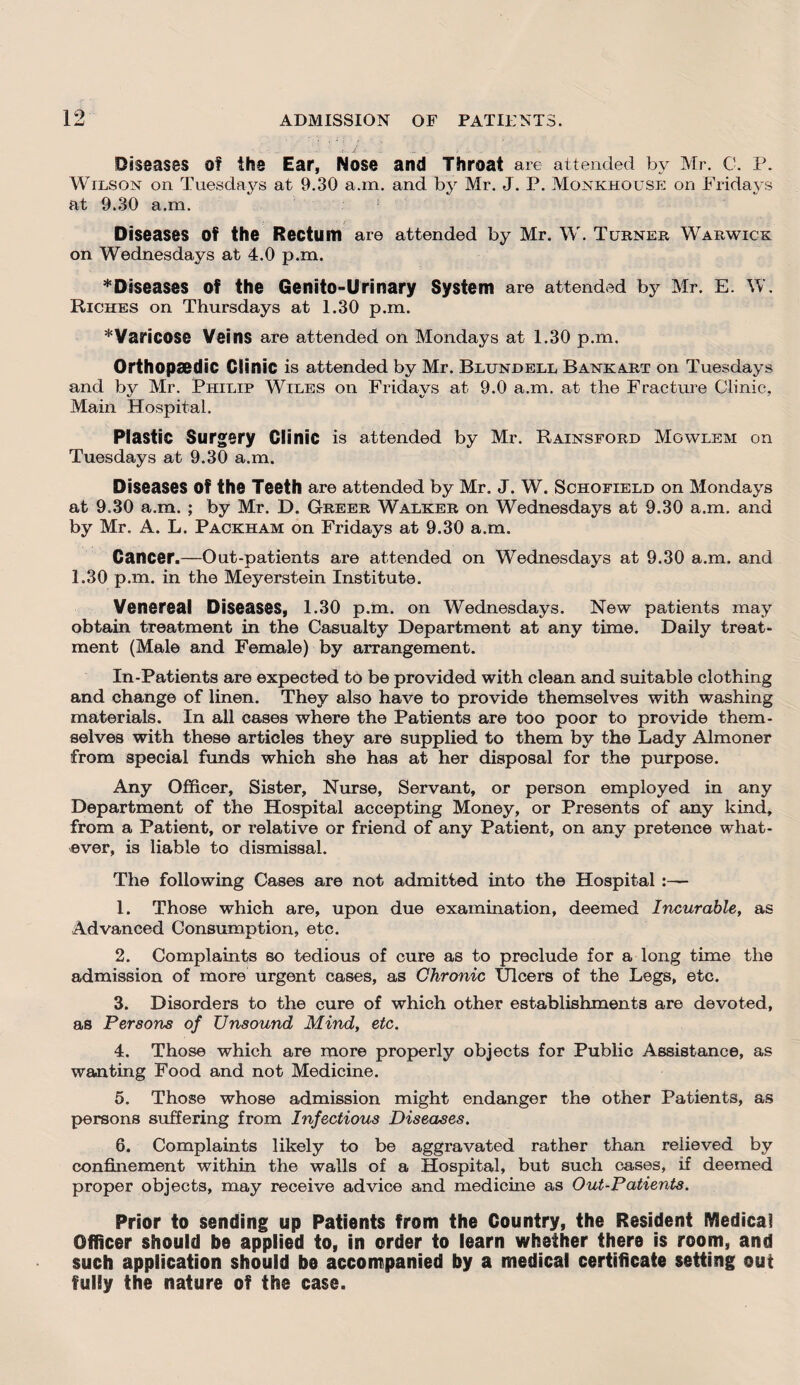 Diseases of the Ear, Nose and Throat are attended by Mr. C. P. Wilson on Tuesdays at 9.30 a.m. and by Mr. J. P. Monkhouse on Fridays at 9.30 a.m. Diseases Of the Rectum are attended by Mr. W. Turner Warwick on Wednesdays at 4.0 p.m. ^Diseases of the Genito-Urinary System are attended by Mr. E. W. Riches on Thursdays at 1.30 p.m. * Varicose Veins are attended on Mondays at 1.30 p.m. Orthopaedic Clinic is attended by Mr. Blundell Bankart on Tuesdays and by Mr. Philip Wiles on Fridays at 9.0 a.m. at the Fracture Clinic, Main Hospital. Plastic Surgery Clinic is attended by Mr. Rainsford Mgwlem on Tuesdays at 9.30 a.m. Diseases Of the Teeth are attended by Mr. J. W. Schofield on Mondays at 9.30 a.m. ; by Mr. D. Greer Walker on Wednesdays at 9.30 a.m. and by Mr. A. L. Packham on Fridays at 9.30 a.m. Cancer.—Out-patients are attended on Wednesdays at 9.30 a.m. and 1.30 p.m. in the Meyerstein Institute. Venereal Diseases, 1.30 p.m. on Wednesdays. New patients may obtain treatment in the Casualty Department at any time. Daily treat¬ ment (Male and Female) by arrangement. In-Patients are expected to be provided with clean and suitable clothing and change of linen. They also have to provide themselves with washing materials. In all cases where the Patients are too poor to provide them¬ selves with these articles they are supplied to them by the Lady Almoner from special funds which she has at her disposal for the purpose. Any Officer, Sister, Nurse, Servant, or person employed in any Department of the Hospital accepting Money, or Presents of any kind, from a Patient, or relative or friend of any Patient, on any pretence what¬ ever, is liable to dismissal. The following Cases are not admitted into the Hospital :— 1. Those which are, upon due examination, deemed Incurable, as Advanced Consumption, etc. 2. Complaints so tedious of cure as to preclude for a long time the admission of more urgent cases, as Chronic Ulcers of the Legs, etc. 3. Disorders to the cure of which other establishments are devoted, as Persons of Unsound Mind, etc. 4. Those which are more properly objects for Public Assistance, as wanting Food and not Medicine. 5. Those whose admission might endanger the other Patients, as persons suffering from Infectious Diseases. 6. Complaints likely to be aggravated rather than relieved by confinement within the walls of a Hospital, but such cases, if deemed proper objects, may receive advice and medicine as Out-Patients. Prior to sending up Patients from the Country, the Resident Medical Officer should be applied to, in order to learn whether there is room, and such application should be accompanied by a medical certificate setting out fully the nature of the case.