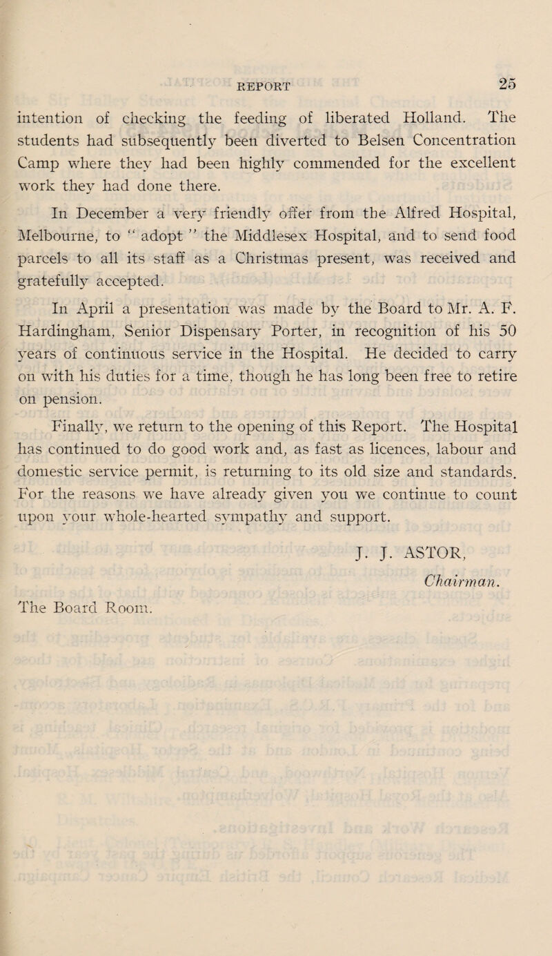 intention of cheeking the feeding of liberated Holland. The students had subsequently been diverted to Belsen Concentration Camp where they had been highH commended for the excellent work they had done there. In December a very friendly offer from the Alfred Hospital, Melbourne, to “ adopt ” the Middlesex Hospital, and to send food parcels to all its staff as a Christmas present, was received and gratefully accepted. In April a presentation was made by the Board to Mr. A. F. Hardingham, Senior Dispensary Porter, in recognition of his 50 years of continuous service in the Hospital. He decided to carry on with his duties for a time, though he has long been free to retire on pension. Finally, we return to the opening of this Report. The Hospital has continued to do good work and, as fast as licences, labour and domestic service permit, is returning to its old size and standards. For the reasons we have already given you we continue to count upon your whole-hearted sympathy and support. J. J. ASTOR, Chairman. The Board Room.