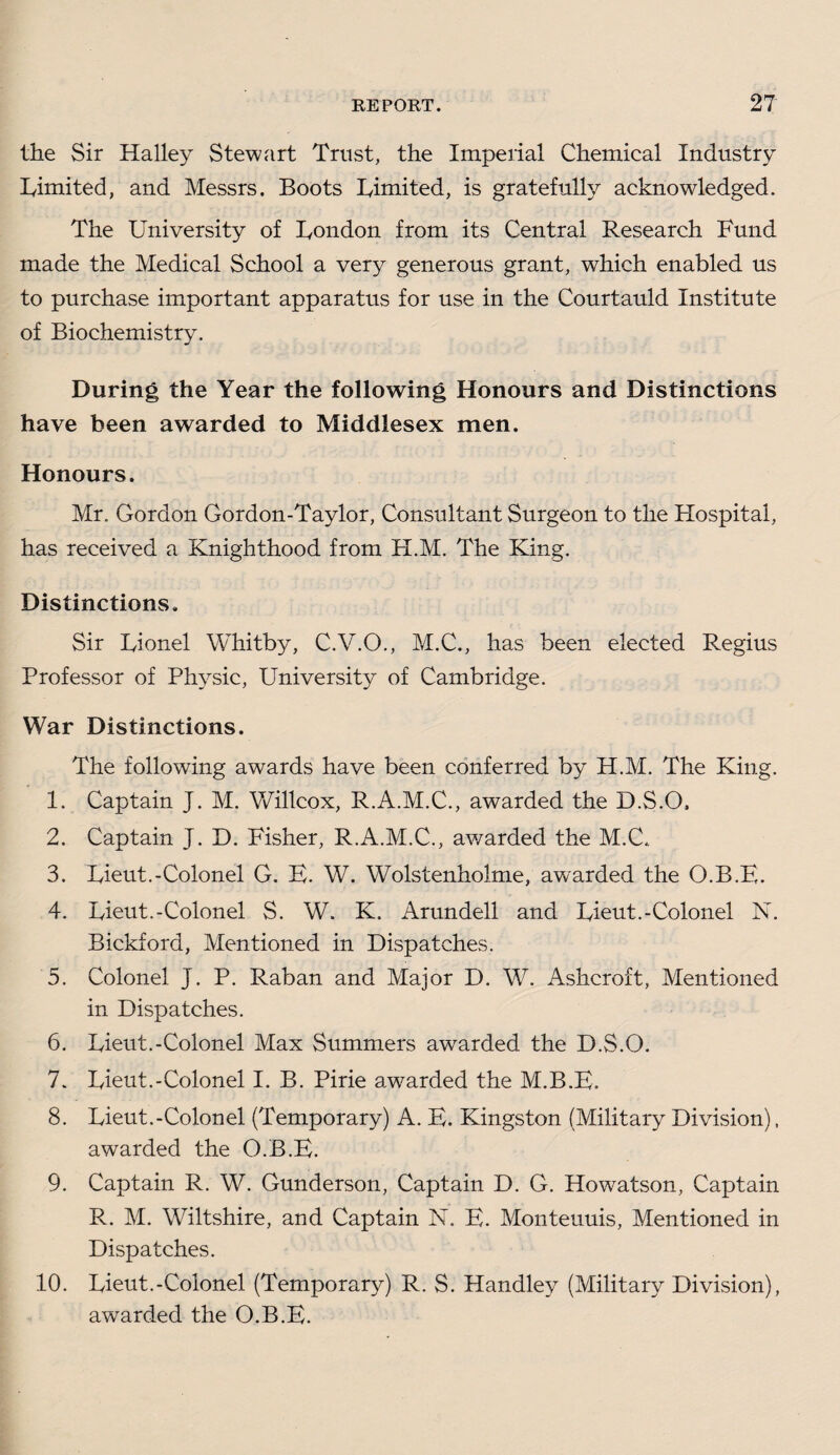 the Sir Halley Stewart Trust, the Imperial Chemical Industry Limited, and Messrs. Boots Limited, is gratefully acknowledged. The University of London from its Central Research Fund made the Medical School a very generous grant, which enabled us to purchase important apparatus for use in the Courtauld Institute of Biochemistry. During the Year the following Honours and Distinctions have been awarded to Middlesex men. Honours. Mr. Gordon Gordon-Taylor, Consultant Surgeon to the Hospital, has received a Knighthood from H.M. The King. Distinctions. Sir Lionel Whitby, C.V.O., M.C., has been elected Regius Professor of Physic, University of Cambridge. War Distinctions. The following awards have been conferred by H.M. The King. 1. Captain J. M. Willcox, R.A.M.C., awarded the D.S.O, 2. Captain J. D. Fisher, R.A.M.C., awarded the M.C., 3. Lieut.-Colonel G. B. W. Wolstenholme, awarded the O.B.E. 4. Lieut.-Colonel S. W. K. Arundell and Lieut.-Colonel N. Bickford, Mentioned in Dispatches. 5. Colonel J. P. Raban and Major D. W. Ashcroft, Mentioned in Dispatches. 6. Lieut.-Colonel Max Summers awmrded the D.S.O. 7. Lieut.-Colonel I. B. Pirie awarded the M.B.E. 8. Lieut.-Colonel (Temporary) A. E. Kingston (Military Division), awarded the O.B.E. 9. Captain R. W. Gunderson, Captain D. G. Howratson, Captain R. M. Wiltshire, and Captain N. E. Monteuuis, Mentioned in Dispatches. 10. Lieut.-Colonel (Temporary) R. S. Handley (Military Division), awarded the O.B.E.