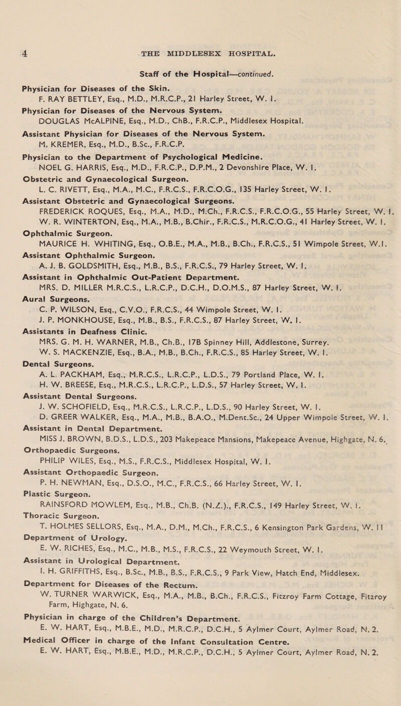 Staff of the Hospital—continued. Physician for Diseases of the Skin. F. RAY BETTLEY, Esq., M.D., M.R.C.P., 21 Harley Street, W. 1. Physician for Diseases of the Nervous System. DOUGLAS McALPINE, Esq., M.D., ChB., F.R.C.P., Middlesex Hospital. Assistant Physician for Diseases of the Nervous System. M. KREMER, Esq., M.D., B.Sc., F.R.C.P. Physician to the Department of Psychological Medicine. NOEL G. HARRIS, Esq., M.D., F.R.C.P., D.P.M., 2 Devonshire Place, W. I. Obstetric and Gynaecological Surgeon. L. C. RIVETT, Esq., M.A., M.C., F.R.C.S., F.R.C.O.G., 135 Harley Street, W. I. Assistant Obstetric and Gynaecological Surgeons. FREDERICK ROQUES, Esq., M.A., M.D., M.Ch., F.R.C.S., F.R.C.O.G., 55 Harley Street, W. I W. R. WINTERTON, Esq., M.A., M.B., B.Chir., F.R.C.S., M.R.C.O.G., 41 Harley Street, W. I. Ophthalmic Surgeon. MAURICE H. WHITING, Esq., O.B.E., M.A., M.B., B.Ch., F.R.C.S., 51 Wimpoie Street, W.l. Assistant Ophthalmic Surgeon. A. J. B. GOLDSMITH, Esq., M.B., B.S., F.R.C.S., 79 Harley Street, W. I. Assistant in Ophthalmic Out-Patient Department. MRS. D. MILLER M.R.C.S., L.R.C.P., D.C.H., D.O.M.S., 87 Harley Street, W. I. Aural Surgeons. C. P. WILSON, Esq., C.V.O., F.R.C.S., 44 Wimpoie Street, W. I. J. P. MONKHOUSE, Esq., M.B., B.S., F.R.C.S., 87 Harley Street, W. I. Assistants in Deafness Clinic. MRS. G. M. H. WARNER, M.B., Ch.B., I7B Spinney Hill, Addlestone, Surrey. W. S. MACKENZIE, Esq., B.A., M.B., B.Ch., F.R.C.S., 85 Harley Street, W. I. Dental Surgeons. A. L. PACKHAM, Esq., M.R.C.S., L.R.C.P., L.D.S., 79 Portland Place, W. I. H. W. BREESE, Esq., M.R.C.S., L.R.C.P., L.D.S., 57 Harley Street, W, I. Assistant Dental Surgeons. J. W. SCHOFIELD, Esq., M.R.C.S., L.R.C.P., L.D.S., 90 Harley Street, W. I. D. GREER WALKER, Esq., M.A., M.B., B.A.O., M.Dent.Sc., 24 Upper Wimpoie Street, W. I. Assistant in Dental Department. MISS J. BROWN, B.D.S., L.D.S., 203 Makepeace Mansions, Makepeace Avenue, Highgate, N. 6. Orthopaedic Surgeons. PHILIP WILES, Esq., M.S., F.R.C.S., Middlesex Hospital, W. I. Assistant Orthopaedic Surgeon. P. H. NEWMAN, Esq., D.S.O., M.C., F.R.C.S., 66 Harley Street, W. I. Plastic Surgeon. RAINSFORD MOWLEM, Esq., M.B., Ch.B. (N.Z.)., F.R.C.S., 149 Harley Street, W. L Thoracic Surgeon. T. HOLMES SELLORS, Esq., M.A., D.M., M.Ch., F.R.C.S., 6 Kensington Park Gardens, W. I I Department of Urology. E. W. RICHES, Esq., M.C., M.B., M.S., F.R.C.S., 22 Weymouth Street, W. I. Assistant in Urological Department. I. H. GRIFFITHS, Esq., B.Sc., M.B., B.S., F.R.C.S., 9 Park View, Hatch End, Middlesex. Department for Diseases of the Rectum. •N. lURNER WARWICK, Esq., M.A., M.B., B.Ch., F.R.C.S., Fitzroy Farm Cottage, Fit2roy Farm, Highgate, N. 6. Physician in charge of the Children’s Department. E. W. HART, Esq., M.B.E., M.D., M.R.C.P., D.C.H., 5 Aylmer Court, Aylmer Road, N. 2. Medical Officer in charge of the Infant Consultation Centre. E. W. HART, Esq., M.B.E., M.D., M.R.C.P., D.C.H., 5 Aylmer Court, Aylmer Road, N. 2.