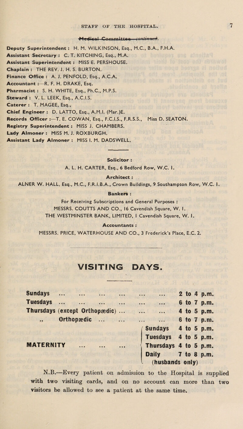 Deputy Superintendent : H. M. WILKINSON, Esq., M.C., B.A., F.H.A. Assistant Secretary : C. T. KITCHING, Esq., M.A. Assistant Superintendent : MISS E. PERSHOUSE. Chaplain : THE REV. J. H. S. BURTON. Finance Office : A. J. PENFOLD, Esq., A.C.A. Accountant :—R. F. H. DRAKE, Esq. Pharmacist : S. H. WHITE, Esq., Ph.C., M.P.S. Steward : V. L. LEEK, Esq., A.C.i.S. Caterer : T. MAGEE, Esq., Chief Engineer : D. LATTO, Esq., A.M.I. (Mar.)E. Records Officer T. E. COWAN, Esq., F.C.I.S., F.R.S.S., Miss D. SEATON. Registry Superintendent : MISS J. CHAMBERS. Lady Almoner : MISS M. j. ROXBURGH. Assistant Lady Almoner : MISS I. M. DADSWELL. Solicitor : A. L. H. CARTER, Esq., 6 Bedford Row, W.C. I. Architect : ALNER W. HALL, Esq., M.C., F.R.I.B.A., Crown Buildings, 9 Southampton Row, W.C. I. Bankers : For Receiving Subscriptions and General Purposes : MESSRS. COUTTS AND CO., 16 Cavendish Square, W. I. THE WESTMINSTER BANK, LIMITED, I Cavendish Square, W. I. Accountants : MESSRS. PRICE, WATERHOUSE AND CO., 3 Frederick’s Place, E.C. 2. VISITING DAYS. Sundays . Tuesdays. Thursdays (except Orthopaedic) ... „ Orthopaedic ... MATERMTY . 2 to 4 p.m. . 6 to 7 p.m. . 4 to 5 p.m. . 8 to 7 p.m. Sundays 4 to 5 p.m. Tuesdays 4 to 5 p.m. Thursdays 4 to 5 p.m. Daily 7 to 8 p.m. I (husbands onEy) N.B.—Every patient on admission to the Hospital is supplied with two visiting cards, and on no account can more than two visitors be allowed to see a patient at the same time.