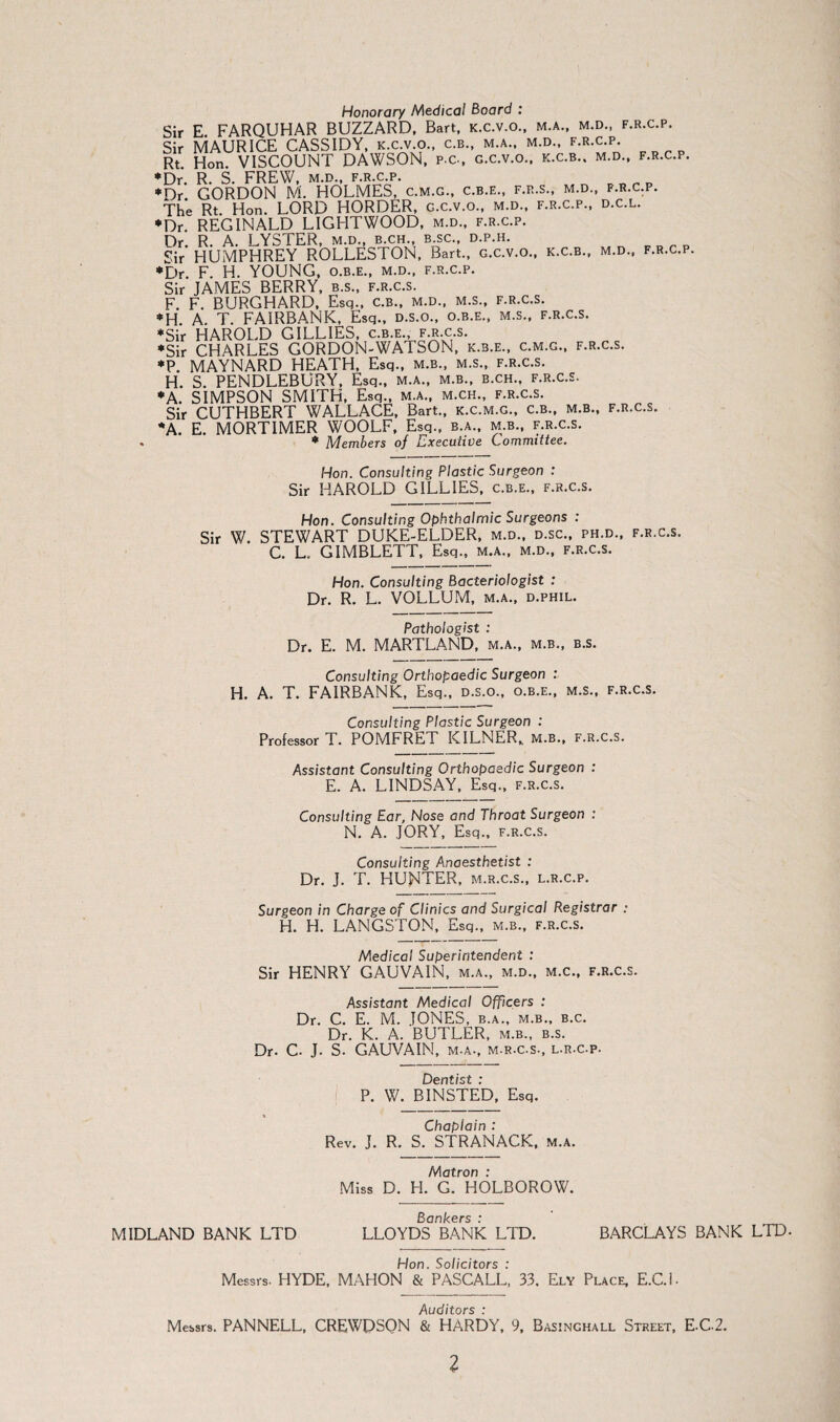 Honorary Medical Board : Sir E FARQUHAR BUZZARD, Bart, k.c.v.o., m.a., m.d., f.r.c.p. Sir MAURICE CASSIDY, k.c.v.o., c.b., m.a., m.d., f.r.c.p. Rt Hon. VISCOUNT DAWSON, p.c., g.c.v.o.. k.c.b.. m.d., f.r.c.p. •Dr. R. S. FREW, m.d., f.r.c.p. *Dr GORDON M. HOLMES, c.m.g., c.b.e., f.r.s., m.d., f.r.c.p. The Rt. Hon. LORD HORDER, g.c.v.o., m.d., f.r.c.p., d.c.l. •Dr REGINALD LIGHTWOOD, m.d., f.r.c.p. Dr. R. A. LYSTER, m.d., b.ch., b.sc., d.p.h. Sir HUMPHREY ROLLESTON, Bart., g.c.v.o., k.c.b., m.d., f.r.c.p. •Dr. F. H. YOUNG, o.b.e., m.d., f.r.c.p. Sir JAMES BERRY, b.s., f.r.c.s. F. F. BURGHARD, Esq., c.b., m.d., m.s., f.r.c.s. *H A. T. FAIRBANK, Esq., d.s.o., o.b.e., m.s., f.r.c.s. •Sir HAROLD GILLIES, c.b.e. f.r.c.s. •Sir CHARLES GORDON-WATSON, k.b.e., c.m.g., f.r.c.s. •P. MAYNARD HEATH, Esq., m.b., m.s., f.r.c.s. H. S. PENDLEBURY, Esq., m.a., m.b., b.ch.. f.r.c.s. •A. SIMPSON SMITH, Esq., m.a., m.ch., f.r.c.s. Sir CUTHBERT WALLACE, Bart., k.c.m.g., c.b., m.b., f.r.c.s. •A. E. MORTIMER WOOLF, Esq., b.a., m.b., f.r.c.s. • Members of Executive Committee. Hon. Consulting Plastic Surgeon : Sir HAROLD GILLIES, c.b.e., f.r.c.s. Hon. Consulting Ophthalmic Surgeons : Sir W. STEWART DUKE-ELDER, m.d., d.sc., ph.d., f.r.c.s. C. L. GIMBLETT, Esq., m.a., m.d., f.r.c.s. Hon. Consulting Bacteriologist : Dr. R. L. VOLLUM, m.a., d.phil. Pathologist : Dr. E. M. MARTLAND, m.a., m.b., b.s. Consulting Orthopaedic Surgeon : H. A. T. FAIRBANK, Esq., d.s.o., o.b.e., m.s., f.r.c.s. Consulting Plastic Surgeon : Professor T. POMFRET KILNER, m.b., f.r.c.s. Assistant Consulting Orthopaedic Surgeon : E. A. LINDSAY, Esq., f.r.c.s. Consulting Ear, Nose and Throat Surgeon : N. A. JORY, Esq., F.R.C.S. Consulting Anaesthetist : Dr. J. T. HUNTER, m.r.c.s., l.r.c.p. Surgeon in Charge of Clinics and Surgical Registrar : H. H. LANGSTON, Esq., m.b., f.r.c.s. Medical Superintendent : Sir HENRY GAUVAIN, m.a., m.d., m.c., f.r.c.s. Assistant Medical Officers : Dr. C. E. M. JONES, b.a., m.b., b.c. Dr. K. A. BUTLER, m.b., b.s. Dr. C. J. S. GAUVAIN, m-a., m.r.c.s., l.r.c.p. Dentist : P. W. BINSTED, Esq. Chaplain : Rev. J. R. S. STRANACK, m.a. Matron : Miss D. H. G. HOLBOROW. Bankers : MIDLAND BANK LTD LLOYDS BANK LTD. BARCLAYS BANK LTD. Hon. Solicitors : Messrs. HYDE, MAHON & PASCALL, 33. Ely Place, E.C.l- Auditors : Messrs. PANNELL, CREWDSON & HARDY, 9, Basinghall Street, E-C2.