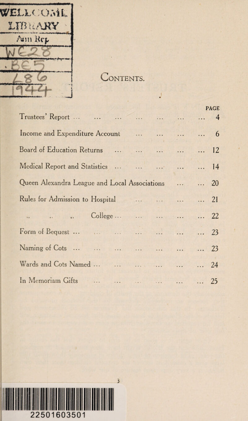 Contents. PAGE Trustees ’ Report ... ... 4 Income and Expenditure Account 6 Board of Education Returns ... 12 Medical Report and Statistics ... 14 Queen Alexandra League and Local Associations ... 20 Rules for Admission to Hospital ... 21 ,, ,, College ... ... 22 Form of Bequest ... ... 23 Naming of Cots ... ... 23 Wards and Cots Named ... ... 24 In Memoriam Gifts ... 25 I 22501603501