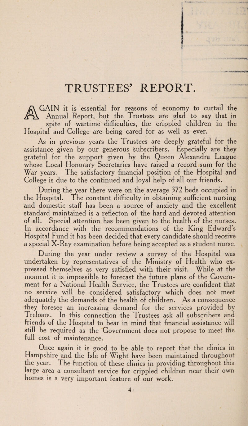 TRUSTEES’ REPORT. AGAIN it is essential for reasons of economy to curtail the Annual Report, hut the Trustees are glad to say that in spite of wartime difficulties, the crippled children in the Hospital and College are being cared for as well as ever. As in previous years the Trustees are deeply grateful for the assistance given by our generous Subscribers. Especially are they grateful for the support given by the Queen Alexandra League whose Local Honorary Secretaries have raised a record sum for the War years. The satisfactory financial position of the Hospital and College is due to the continued and loyal help of all our friends. During the year there were on the average 372 beds occupied in the Hospital. The constant difficulty in obtaining sufficient nursing and domestic staff has been a source of anxiety and the excellent standard maintained is a reflecton of the hard and devoted attention of all. Special attention has been given to the health of the nurses. In accordance with the recommendations of the King Edward’s Hospital Fund it has been decided that every candidate should receive a special X-Ray examination before being accepted as a student nurse. During the year under review a survey of the Hospital was undertaken by representatives of the Ministry of Health who ex¬ pressed themselves as very satisfied with their visit. While at the moment it is impossible to forecast the future plans of the Govern¬ ment for a National Health Service, the Trustees are confident that no service will be considered satisfactory which does not meet adequately the demands of the health of children. As a consequence they foresee an increasing demand for the services provided by Treloars. In this connection the Trustees ask all subscribers and friends of the Hospital to bear in mmd that financial assistance will still be required as the Government does not propose to meet the full cost of maintenance. Once again it is good to be able to report that the clinics in Hampshire and the Isle of Wight have been maintained throughout the year. The function of these clinics in providing throughout this large area a consultant service for crippled children near their own homes is a very important feature of our work.