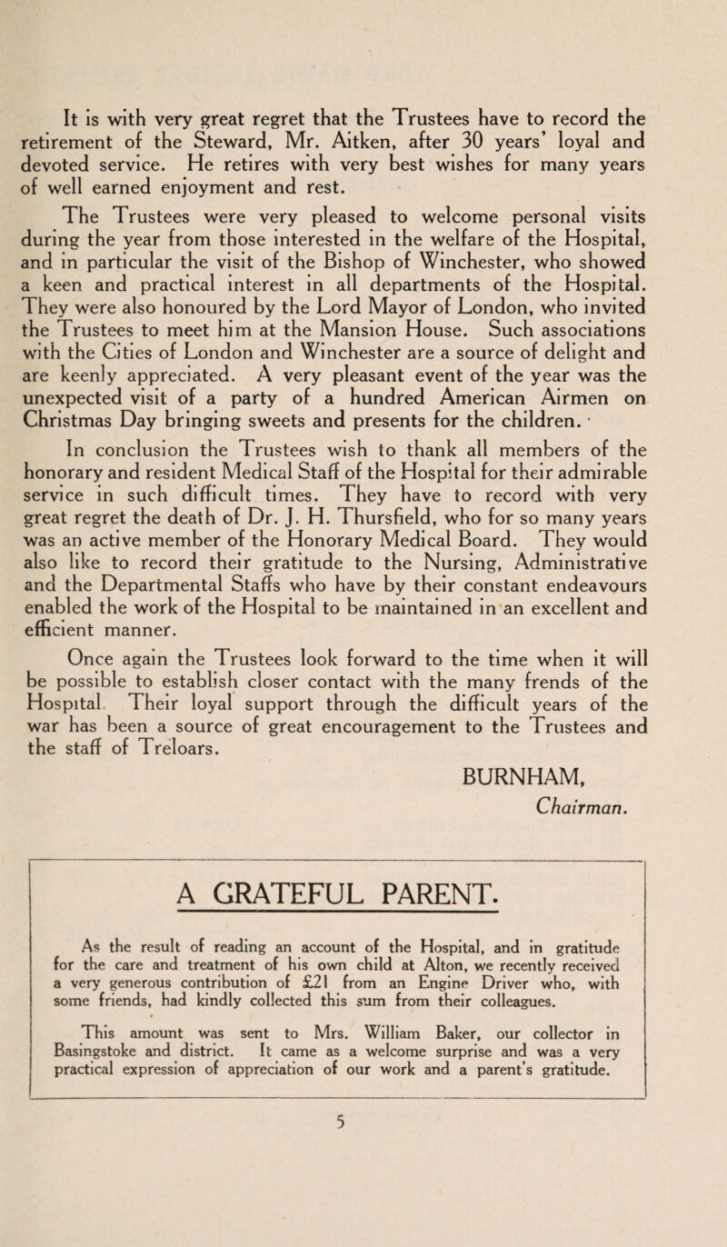 It is with very great regret that the Trustees have to record the retirement of the Steward, Mr. Aitken, after 30 years’ loyal and devoted service. He retires with very best wishes for many years of well earned enjoyment and rest. The Trustees were very pleased to welcome personal visits during the year from those interested in the welfare of the Hospital, and in particular the visit of the Bishop of Winchester, who showed a keen and practical interest in all departments of the Hospital. They were also honoured by the Lord Mayor of London, who invited the Trustees to meet him at the Mansion House. Such associations with the Cities of London and Winchester are a source of delight and are keenly appreciated. A very pleasant event of the year was the unexpected visit of a party of a hundred American Airmen on Christmas Day bringing sweets and presents for the children. • In conclusion the Trustees wish to thank all members of the honorary and resident Medical Staff of the Hospital for their admirable service in such difficult times. They have to record with very great regret the death of Dr. J. H. Thursfield, who for so many years was an active member of the Honorary Medical Board. They would also like to record their gratitude to the Nursing, Administrative and the Departmental Staffs who have by their constant endeavours enabled the work of the Hospital to be maintained in an excellent and efficient manner. Once again the Trustees look forward to the time when it will be possible to establish closer contact with the many frends of the Hospital Their loyal support through the difficult years of the war has been a source of great encouragement to the Trustees and the staff of Treloars. BURNHAM, Chairman. A GRATEFUL PARENT. As the result of reading an account of the Hospital, and in gratitude for the care and treatment of his own child at Alton, we recently received a very generous contribution of £21 from an Engine Driver who, with some friends, had kindly collected this sum from their colleagues. This amount was sent to Mrs. William Baker, our collector in Basingstoke and district. It came as a welcome surprise and was a very practical expression of appreciation of our work and a parent s gratitude.