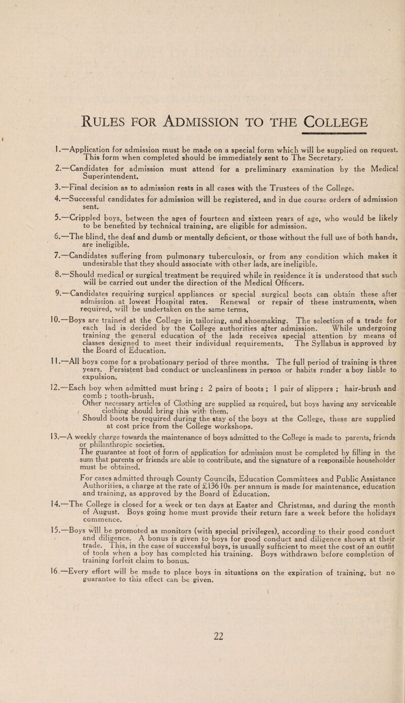 Rules for Admission to the College 1. —Application for admission must be made on a special form which will be supplied on request. This form when completed should be immediately sent to The Secretary. 2. —Candidates for admission must attend for a preliminary examination by the Medical Superintendent. 3. —Final decision as to admission rests in all cases with the Trustees of the College. 4. —Successful candidates for admission will be registered, and in due course orders of admission sent. 5. Crippled boys, between the ages of fourteen and sixteen years of age, who would be likely to be benefited by technical training, are eligible for admission. 6. The blind, the deaf and dumb or mentally deficient, or those without the full use of both hands, are ineligible. 7. Candidates suffering from pulmonary tuberculosis, or from any condition which makes it undesirable that they should associate with other lads, are ineligible. 8. Should medical or surgical treatment be required while in residence it is understood that such will be carried out under the direction of the Medical Officers. 9. —Candidates requiring surgical appliances or special surgical boots can obtain these after admission at lowest Hospital rates. Renewal or repair of these instruments, when required, will be undertaken on the same terms. 10.—Boys are trained at the College in tailoring, and shoemaking. The selection of a trade for each lad is decided by the College authorities after admission. While undergoing training the general education of the lads receives special attention by means of classes designed to meet their individual requirements. The Syllabus is approved by the Board of Education. 1 1 •—All boys come for a probationary period of three months. The full period of training is three years. Persistent bad conduct or uncleanliness in person or habits render a boy liable to expulsion. 12. Each boy when admitted must bring : 2 pairs of boots ; 1 pair of slippers ; hair-brush and comb ; tooth-brush. Other necessary articles of Clothing are supplied as required, but boys having any serviceable i clothing should bring this with them. Should boots be required during the stay of the boys at the College, these are supplied at cost price from the College workshops. 13. —A weekly charge towards the maintenance of boys admitted to the College is made to parents, friends or philanthropic societies. The guarantee at foot of form of application for admission must be completed by filling in the sum that parents or friends are able to contribute, and the signature of a responsible householder must be obtained. For cases admitted through County Councils, Education Committees and Public Assistance Authorities, a charge at the rate of £136 10s- per annum is made for maintenance, education and training, as approved by the Board of Education. 14. The College is closed for a week or ten days at Easter and Christmas, and during the month of August. Boys going home must provide their return fare a week before the holidays commence. 15. Boys will be promoted as monitors (with special privileges), according to their good conduct and diligence. A bonus is given to boys for good conduct and diligence shown at their trade. Phis, in the case of successful boys, is usually sufficient to meet the cost of an outfit °f tools when a boy has completed his training. Boys withdrawn before completion of training forfeit claim to bonus. 16. Every effort will be made to place boys in situations on the expiration of training, but no guarantee to this effect can be given.