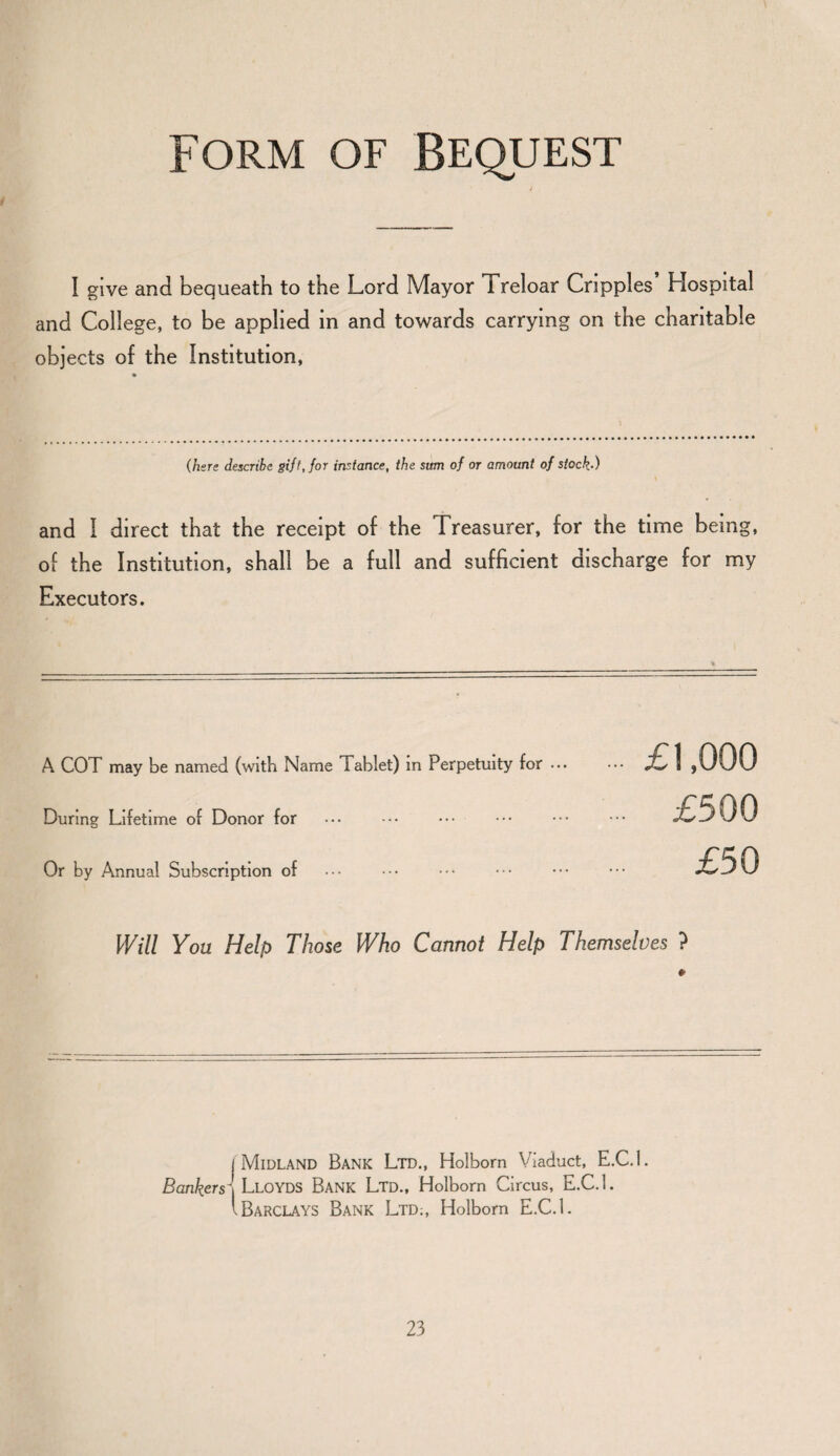 Form of Bequest I give and bequeath to the Lord Mayor Treloar Cripples’ Hospital and College, to be applied in and towards carrying on the charitable objects of the Institution, (here describe gift, for instance, the sum of or amount of stock.-) and I direct that the receipt of the Treasurer, for the time being, of the Institution, shall be a full and sufficient discharge for my Executors. % A COT may be named (with Name Tablet) in Perpetuity for ••• During Lifetime of Donor for Or by Annual Subscription of £1,000 £500 £50 Will You Help Those Who Cannot Help Themselves ? » i Midland Bank Ltd., Holbom Viaduct, E.C.l. Bankers\ Lloyds Bank Ltd., Holborn Circus, E.C.L lBarclays Bank Ltd;, Holborn E.C.L