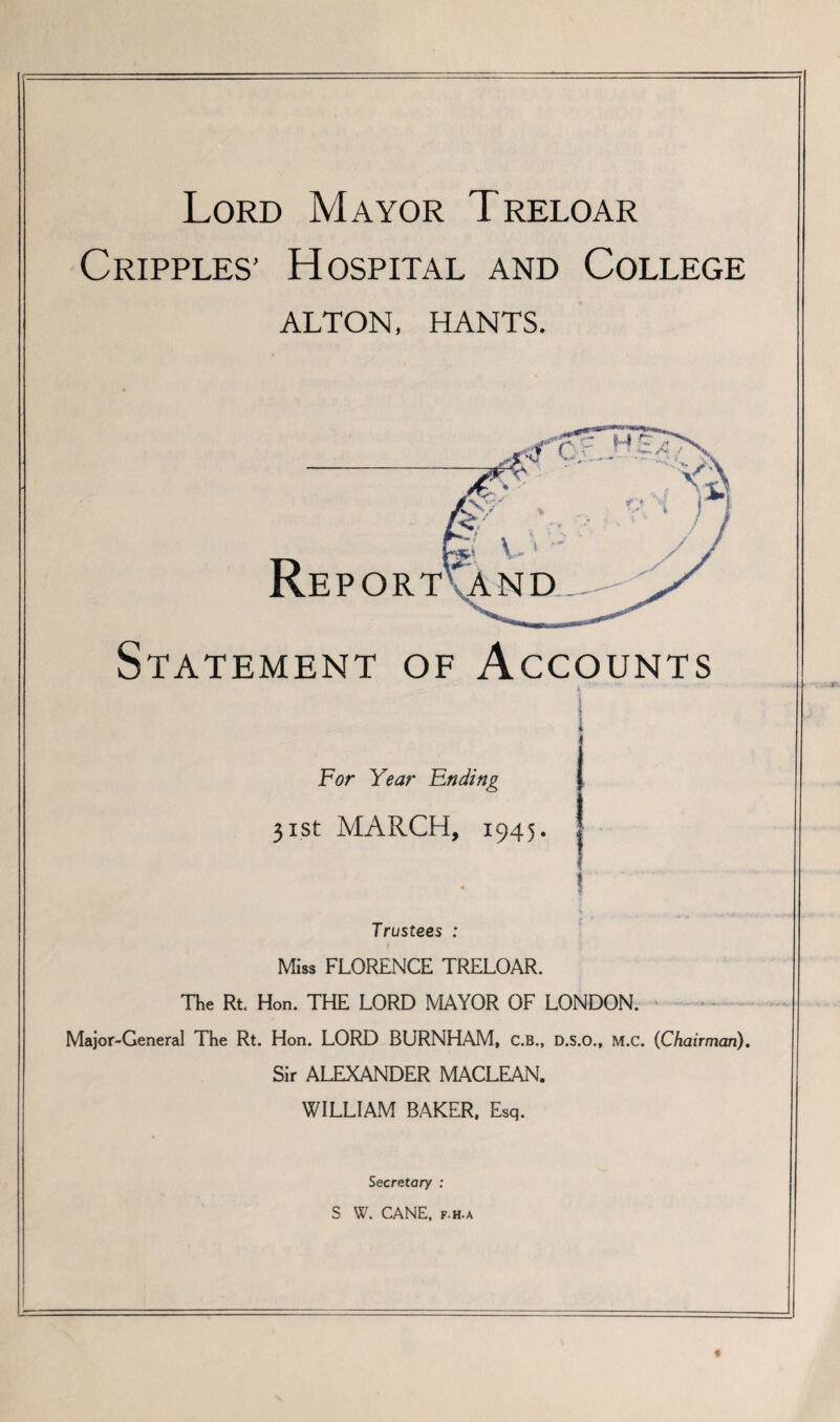 Lord Mayor Treloar Cripples’ Hospital and College ALTON, HANTS. Statement of Accounts | I « For Year Ending j 31st MARCH, 1945. | \ I Trustees : I Miss FLORENCE TRELOAR. The Rt. Hon. THE LORD MAYOR OF LONDON. - Major-General The Rt. Hon. LORD BURNHAM, C.B., D.S.O., M.c. (Chairman). Sir ALEXANDER MACLEAN. WILLIAM BAKER, Esq. Secretary : S W. CANE. p.h.a