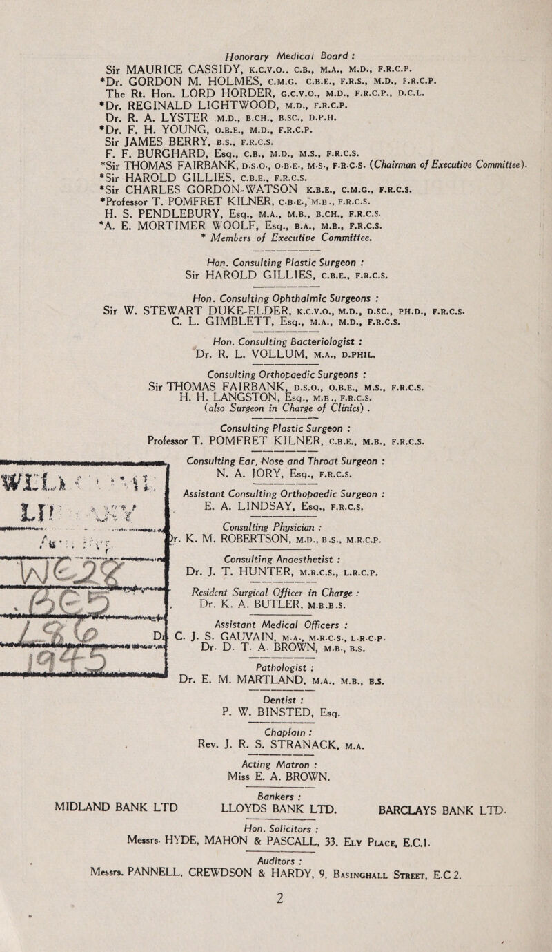 Honorary Medical Board : Sir MAURICE CASSIDY, k.c.v.o.. c.b., m.a., m.d., f.r.c.p. *Dr. GORDON M. HOLMES, c.m.g. c.b.e., f.r.s., m.d., f.r.c.p. The Rt. Hon. LORD HORDER, g.c.v.o., m.d., f.r.c.p., d.c.l. •Dr. REGINALD LIGHTWOOD, m.d., f.r.c.p. Dr. R. A. LYSTER m.d., b.ch., b.sc., d.p.h. •Dr. F. H. YOUNG, o.b.e., m.d., f.r.c.p. Sir JAMES BERRY, b.s., f.r.c.s. F. F. BURGHARD, Esq., c.b., m.d., m.s., f.r.c.s. *Sir THOMAS FAIRBANK, D.s.o-, o.b.e., m s-, f-R C-S. (Chairman of Executive Committee). •Sir HAROLD GILLIES, c.b.e., f.r.c.s. •Sir CHARLES GORDON-WATSON k.b.e., c.m.g., f.r.c.s. •Professor T. POMFRET KILNER, c-b-e., m.b., f.r.c.s. H. S. PENDLEBURY, Esq., m.a., m.b., b.ch., f.r.c.s. *A. E. MORTIMER WOOLF, Esq., b.a., m.b., f.r.c.s. • Members of Executive Committee. Hon. Consulting Plastic Surgeon : Sir HAROLD GILLIES, c.b.e., f.r.c.s. Hon. Consulting Ophthalmic Surgeons : Sir W. STEWART DUKE-ELDER, k.c.v.o., m.d., d.sc., ph.d., f.r.c.s. C. L. GIMBLETT, Esq., m.a., m.d., f.r.c.s. Hon. Consulting Bacteriologist : Dr. R. L. VOLLUM, m.a., d.phil. Consulting Orthopaedic Surgeons : Sir THOMAS FAIRBANK, d.s.o., o.b.e., m.s., f.r.c.s. H. H. LANGSTON, Esq., m.b., f.r.c.s. (also Surgeon in Charge of Clinics) . Consulting Plastic Surgeon : Professor T. POMFRET KILNER, c.b.e., m.b., f.r.c.s. Consulting Ear, Nose and Throat Surgeon : N. A. JORY, Esq., f.r.c.s. Assistant Consulting Orthopaedic Surgeon : E. A. LINDSAY, Esq., f.r.c.s. Consulting Physician : )r. K. M. ROBERTSON, m.d., b.s., m.r.c.p. Consulting Anaesthetist : Dr. J. T. HUNTER, m.r.c.s., l.r.c.p. Resident Surgical Officer in Charge : Dr. K. A. BUTLER, m.b.b.s. Assistant Medical Officers : C. J. S. GAUVAIN, ma., m.r.c.s., l r c p. Dr. D. T. A. BROWN, m.b., b.s. Pathologist : Dr. E. M. MARTLAND, m.a., m.b., b.s. Dentist : P. W. BINSTED, Esq. Chaplain : Rev. J. R. S. STRANACK, m.a. Acting Matron : Miss E. A. BROWN. Bankers : MIDLAND BANK LTD LLOYDS BANK LTD. BARCLAYS BANK LTD. Hon. Solicitors : Messrs. HYDE, MAHON & PASCALL, 33. Ely Place, E.C.l. Auditors : Messrs. PANNELL, CREWDSON & HARDY, 9, Basinghall Street, E C 2.