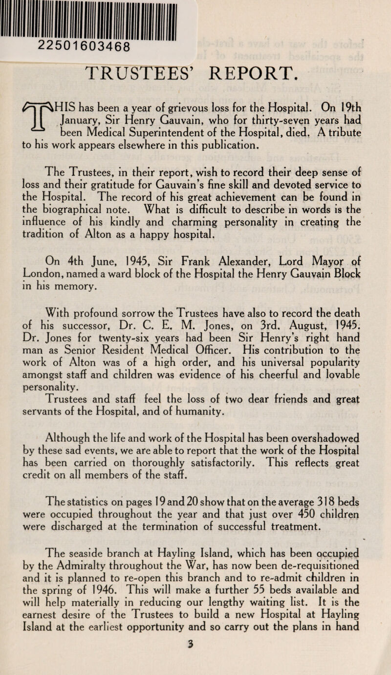 TRUSTEES’ REPORT. THIS has been a year of grievous loss for the Hospital. On 19th January, Sir Henry Gauvain, who for thirty-seven years had been Medical Superintendent of the Hospital, died. A tribute to his work appears elsewhere in this publication. The Trustees, in their report, wish to record their deep sense of loss and their gratitude for Gauvain’s fine skill and devoted service to the Hospital. The record of his great achievement can be found in the biographical note. What is difficult to describe in words is the influence of his kindly and charming personality in creating the tradition of Alton as a happy hospital. On 4th June, 1945, Sir Frank Alexander, Lord Mayor of London, named a ward block of the Hospital the Henry Gauvain Block in his memory. With profound sorrow the Trustees have also to record the death of his successor, Dr. C. E. M. Jones, on 3rd. August, 1945. Dr. Jones for twenty-six years had been Sir Henry’s right hand man as Senior Resident Medical Officer. His contribution to the work of Alton was of a high order, and his universal popularity amongst staff and children was evidence of his cheerful and lovable personality. Trustees and staff feel the loss of two dear friends and great servants of the Hospital, and of humanity. Although the life and work of the Hospital has been overshadowed by these sad events, we are able to report that the work of the Hospital has been carried on thoroughly satisfactorily. This reflects great credit on all members of the staff. The statistics on pages 19 and 20 show that on the average 318 beds were occupied throughout the year and that just over 450 children were discharged at the termination of successful treatment. The seaside branch at Hayling Island, which has been occupied by the Admiralty throughout the War, has now been de-requisitioned and it is planned to re-open this branch and to re-admit children in the spring of 1946. This will make a further 55 beds available and will help materially in reducing our lengthy waiting list. It is the earnest desire of the Trustees to build a new Hospital at Hayling Island at the earliest opportunity and so carry out the plans in hand