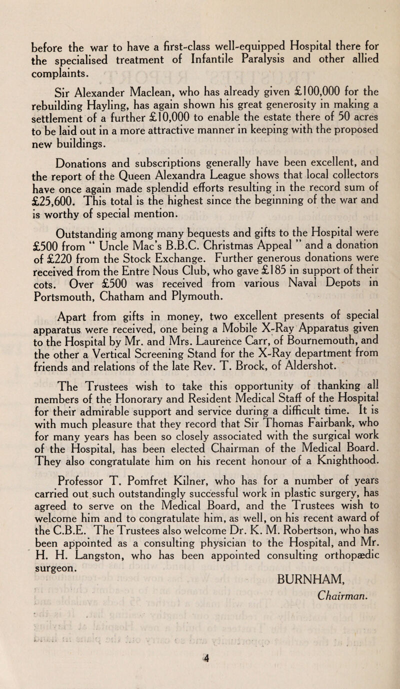 before the war to have a first-class well-equipped Hospital there for the specialised treatment of Infantile Paralysis and other allied complaints. Sir Alexander Maclean, who has already given £100,000 for the rebuilding Hayling, has again shown his great generosity in making a settlement of a further £10,000 to enable the estate there of 50 acres to be laid out in a more attractive manner in keeping with the proposed new buildings. Donations and subscriptions generally have been excellent, and the report of the Queen Alexandra League shows that local collectors have once again made splendid efforts resulting in the record sum of £25,600. This total is the highest since the beginning of the war and is worthy of special mention. Outstanding among many bequests and gifts to the Hospital were £500 from “ Uncle Mac’s B.B.C. Christmas Appeal ” and a donation of £220 from the Stock Exchange. Further generous donations were received from the Entre Nous Club, who gave £185 in support of their cots. Over £500 was received from various Naval Depots in Portsmouth, Chatham and Plymouth. Apart from gifts in money, two excellent presents of special apparatus were received, one being a Mobile X-Ray Apparatus given to the Hospital by Mr. and Mrs. Laurence Carr, of Bournemouth, and the other a Vertical Screening Stand for the X-Ray department from friends and relations of the late Rev. T. Brock, of Aldershot. The Trustees wish to take this opportunity of thanking all members of the Honorary and Resident Medical Staff of the Hospital for their admirable support and service during a difficult time. It is with much pleasure that they record that Sir Thomas Fairbank, who for many years has been so closely associated with the surgical work of the Hospital, has been elected Chairman of the Medical Board. They also congratulate him on his recent honour of a Knighthood. Professor T. Pomfret Kilner, who has for a number of years carried out such outstandingly successful work in plastic surgery, has agreed to serve on the Medical Board, and the Trustees wish to welcome him and to congratulate him, as well, on his recent award of the C.B.E. The Trustees also welcome Dr. K. M. Robertson, who has been appointed as a consulting physician to the Hospital, and Mr. H. H. Langston, who has been appointed consulting orthopaedic surgeon. BURNHAM, Chairman. it. o' >. C v t * . .  , * • ' * ^