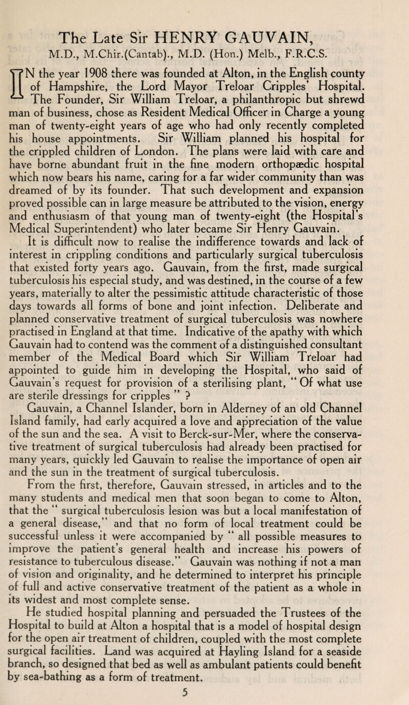 The Late Sir HENRY GAUVAIN, M.D., M.Chir.(Cantab)., M.D. (Hon.) Melb., F.R.C.S. EN the year 1908 there was founded at Alton, in the English county of Hampshire, the Lord Mayor Treloar Cripples’ Hospital. The Founder, Sir William Treloar, a philanthropic but shrewd man of business, chose as Resident Medical Officer in Charge a young man of twenty-eight years of age who had only recently completed his house appointments. Sir William planned his hospital for the crippled children of London. The plans were laid with care and have borne abundant fruit in the fine modern orthopaedic hospital which now bears his name, caring for a far wider community than was dreamed of by its founder. That such development and expansion proved possible can in large measure be attributed to the vision, energy and enthusiasm of that young man of twenty-eight (the Hospital’s Medical Superintendent) who later became Sir Henry Gauvain. It is difficult now to realise the indifference towards and lack of interest in crippling conditions and particularly surgical tuberculosis that existed forty years ago. Gauvain, from the first, made surgical tuberculosis his especial study, and was destined, in the course of a few years, materially to alter the pessimistic attitude characteristic of those days towards all forms of bone and joint infection. Deliberate and planned conservative treatment of surgical tuberculosis was nowhere practised in England at that time. Indicative of the apathy with which Gauvain had to contend was the comment of a distinguished consultant member of the Medical Board which Sir William Treloar had appointed to guide him in developing the Hospital, who said of Gauvain’s request for provision of a sterilising plant, “ Of what use are sterile dressings for cripples ” ? Gauvain, a Channel Islander, born in Alderney of an old Channel Island family, had early acquired a love and appreciation of the value of the sun and the sea. A visit to Berck-sur-Mer, where the conserva¬ tive treatment of surgical tuberculosis had already been practised for many years, quickly led Gauvain to realise the importance of open air and the sun in the treatment of surgical tuberculosis. From the first, therefore, Gauvain stressed, in articles and to the many students and medical men that soon began to come to Alton, that the “ surgical tuberculosis lesion was but a local manifestation of a general disease,’’ and that no form of local treatment could be successful unless it were accompanied by “ all possible measures to improve the patient’s general health and increase his powers of resistance to tuberculous disease.” Gauvain was nothing if not a man of vision and originality, and he determined to interpret his principle of full and active conservative treatment of the patient as a whole in its widest and most complete sense. He studied hospital planning and persuaded the Trustees of the Hospital to build at Alton a hospital that is a model of hospital design for the open air treatment of children, coupled with the most complete surgical facilities. Land was acquired at Hayling Island for a seaside branch, so designed that bed as well as ambulant patients could benefit by sea-bathing as a form of treatment.