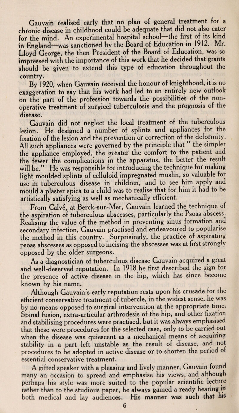 Gauvain realised early that no plan of general treatment for a chronic disease in childhood could be adequate that did not also cater for the mind. An experimental hospital school the first of its kind in England—was sanctioned by the Board of Education in 1912. Mr. Lloyd George, the then President of the Board of Education, was so impressed with the importance of this work that he decided that grants should be given to extend this type of education throughout the country. By 1920, when Gauvain received the honour of knighthood, it is no exaggeration to say that his work had led to an entirely new outlook on the part of the profession towards the possibilities of the non¬ operative treatment of surgicel tuberculosis and the prognosis of the disease. Gauvain did not neglect the local treatment of the tuberculous lesion. He designed a number of splints and appliances for the fixation of the lesion and the prevention or correction of the deformity. All such appliances were governed by the principle that the simple! the appliance employed, the greater the comfort to the patient and the fewer the complications in the apparatus, the better the result will be.” He was responsible for introducing the technique for making light moulded splints of celluloid impregnated muslin, so valuable for use in tuberculous disease m children, and to see him apply and mould a plaster spica to a child was to realise that for him it had to be artistically satisfying as well as mechanically efficient. From Calve, at Berck-sur-Mer, Gauvain learned the technique of the aspiration of tuberculous abscesses, particularly the Psoas abscess. Realising the value of the method in preventing sinus formation and secondary infection, Gauvain practised and endeavoured to popularise the method in this country. Surprisingly, the practice of aspirating psoas abscesses as opposed to incising the abscesses was at first strongly opposed by the older surgeons. As a diagnostician of tuberculous disease Gauvain acquired a great and well-deserved reputation. In 1918 he first described the sign for the presence of active disease in the hip, which has since become known by his name. Although Gauvain s early reputation rests upon his crusade for the efficient conservative treatment of tubercle, in the widest sense, he was by no means opposed to surgical intervention at the appropriate time. Spinal fusion, extra-articular arthrodesis of the hip, and other fixation and stabilising procedures were practised, but it was always emphasised that these were procedures for the selected case, only to be earned out when the disease was quiescent as a mechanical means of acquiring stability in a part left unstable as the result of disease, and not procedures to be adopted in active disease or to shorten the period of essential conservative treatment. A gifted speaker with a pleasing and lively manner, Gauvain found many an occasion to spread and emphasise his views, and although perhaps his style was more suited to the popular scientific lecture rather than to the studious paper, he always gained a ready hearing in both medical and lay audiences. His manner was such that his