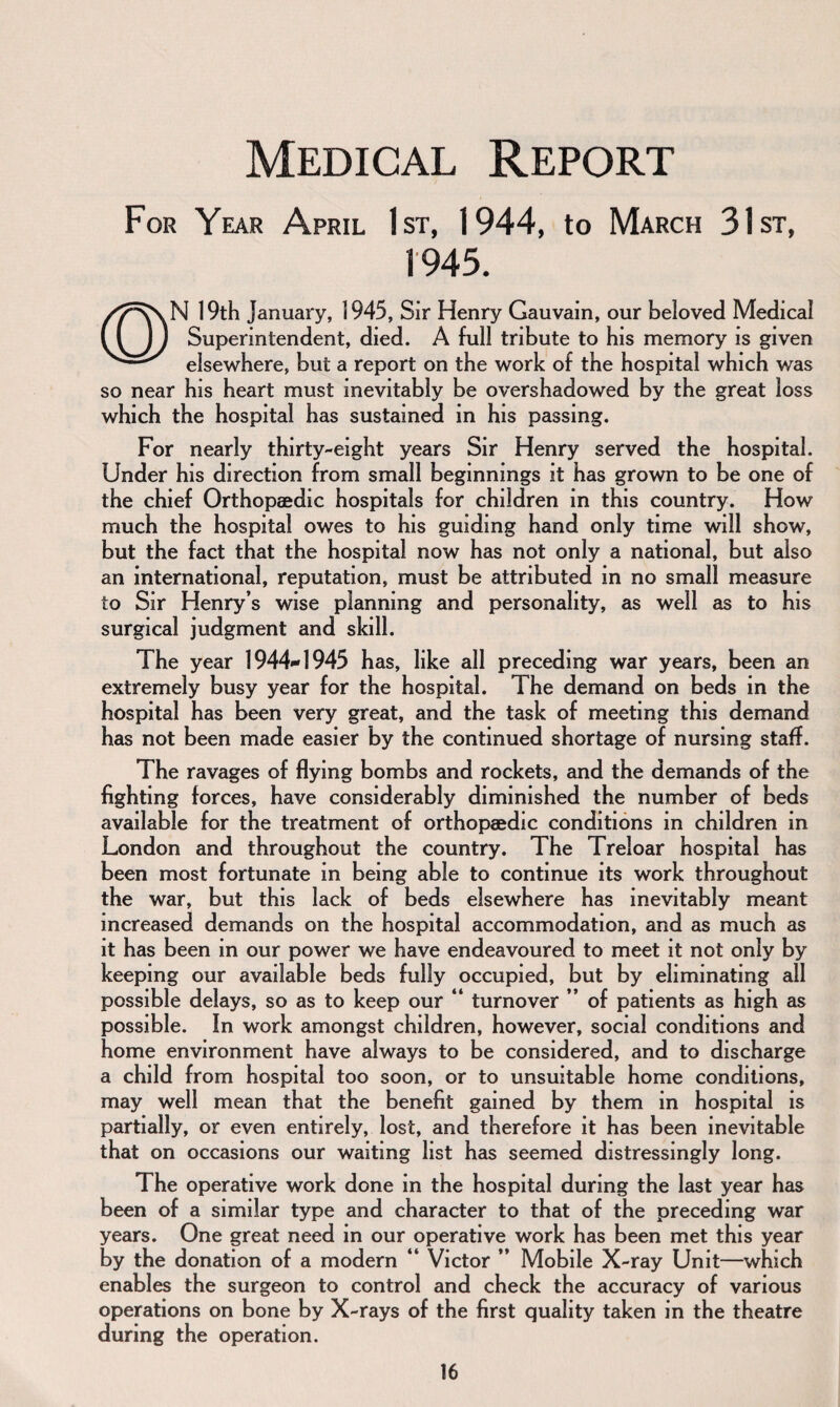 Medical Report For Year April 1st, 1944, to March 31st, 1945. N 19th January, 1945, Sir Henry Gauvain, our beloved Medical Superintendent, died. A full tribute to his memory is given elsewhere, but a report on the work of the hospital which was so near his heart must inevitably be overshadowed by the great loss which the hospital has sustained in his passing. For nearly thirty-eight years Sir Henry served the hospital. Under his direction from small beginnings it has grown to be one of the chief Orthopaedic hospitals for children in this country. How much the hospital owes to his guiding hand only time will show, but the fact that the hospital now has not only a national, but also an international, reputation, must be attributed in no small measure to Sir Henry’s wise planning and personality, as well as to his surgical judgment and skill. The year 1944-1945 has, like all preceding war years, been an extremely busy year for the hospital. The demand on beds in the hospital has been very great, and the task of meeting this demand has not been made easier by the continued shortage of nursing staff. The ravages of flying bombs and rockets, and the demands of the fighting forces, have considerably diminished the number of beds available for the treatment of orthopaedic conditions in children in London and throughout the country. The Treloar hospital has been most fortunate in being able to continue its work throughout the war, but this lack of beds elsewhere has inevitably meant increased demands on the hospital accommodation, and as much as it has been in our power we have endeavoured to meet it not only by keeping our available beds fully occupied, but by eliminating all possible delays, so as to keep our “ turnover ” of patients as high as possible. In work amongst children, however, social conditions and home environment have always to be considered, and to discharge a child from hospital too soon, or to unsuitable home conditions, may well mean that the benefit gained by them in hospital is partially, or even entirely, lost, and therefore it has been inevitable that on occasions our waiting list has seemed distressingly long. The operative work done in the hospital during the last year has been of a similar type and character to that of the preceding war years. One great need in our operative work has been met this year by the donation of a modern “ Victor ” Mobile X-ray Unit—which enables the surgeon to control and check the accuracy of various operations on bone by X-rays of the first quality taken in the theatre during the operation.