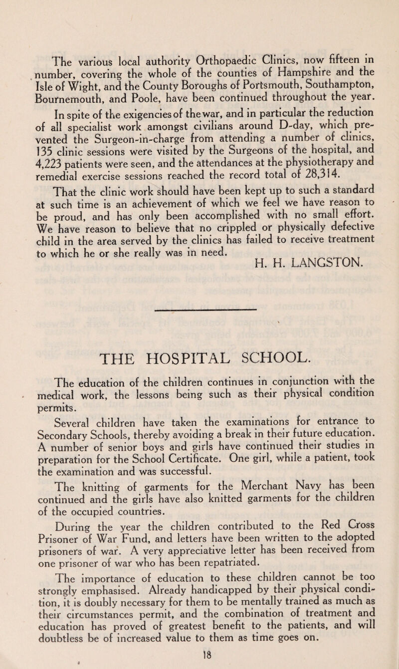 The various local authority Orthopaedic Clinics, now fifteen in number, covering the whole of the counties of Hampshire and the Isle of Wight, and the County Boroughs of Portsmouth, Southampton, Bournemouth, and Poole, have been continued throughout the year. In spite of the exigencies of the war, and in particular the reduction of all specialist work amongst civilians around D-day, which pre¬ vented the Surgeon-in-charge from attending a number of clinics, 135 clinic sessions were visited by the Surgeons of the hospital, and 4,223 patients were seen, and the attendances at the physiotherapy and remedial exercise sessions reached the record total of 28,314. That the clinic work should have been kept up to such a standard at such time is an achievement of which we feel we have reason to be proud, and has only been accomplished with no small effort. We have reason to believe that no crippled or physically defective child in the area served by the clinics has failed to receive treatment to which he or she really was m need. H. H. LANGSTON. THE HOSPITAL SCHOOL. The education of the children continues in conjunction with the medical work, the lessons being such as their physical condition permits. Several children have taken the examinations for entrance to Secondary Schools, thereby avoiding a break in their future education. A number of senior boys and girls have continued their studies in preparation for the School Certificate. One girl, while a patient, took the examination and was successful. The knitting of garments for the Merchant Navy has been continued and the girls have also knitted garments for the children of the occupied countries. During the year the children contributed to the Ren Cross Prisoner of War Fund, and letters have been written to the adopted prisoners of war. A very appreciative letter has been received from one prisoner of war who has been repatriated. The importance of education to these children cannot be too strongly emphasised. Already handicapped by their physical condi¬ tion, it is doubly necessary for them to be mentally trained as much as their circumstances permit, and the combination of treatment and education has proved of greatest benefit to the patients, and will doubtless be of increased value to them as time goes on.