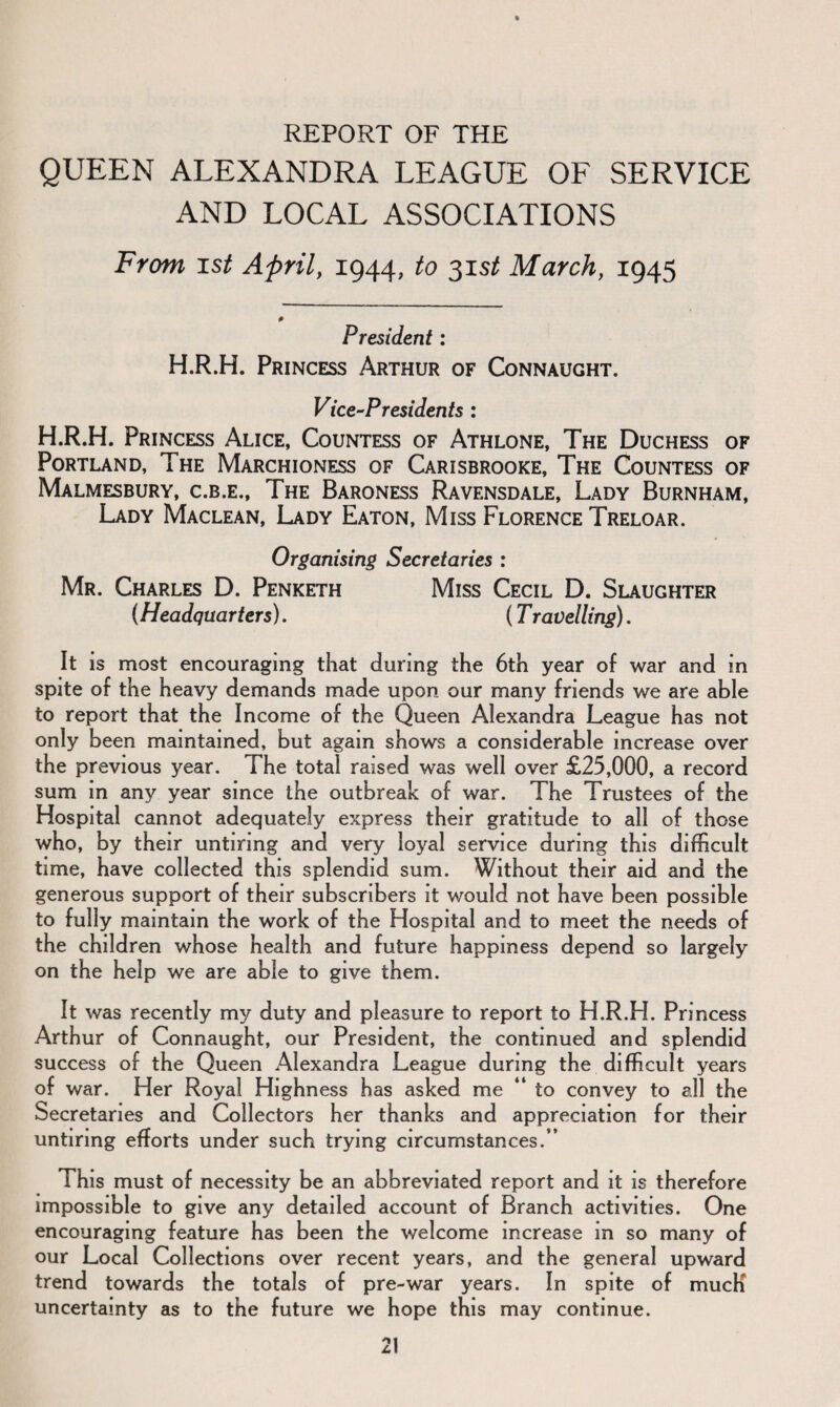 REPORT OF THE QUEEN ALEXANDRA LEAGUE OF SERVICE AND LOCAL ASSOCIATIONS From ist April, 1944, to 31s/ March, 1945 President: H.R.H. Princess Arthur of Connaught. Vice-Presidents : H.R.H. Princess Alice, Countess of Athlone, The Duchess of Portland, The Marchioness of Carisbrooke, The Countess of Malmesbury, c.b.e., The Baroness Ravensdale, Lady Burnham, Lady Maclean, Lady Eaton, Miss Florence Treloar. Organising Secretaries : Mr. Charles D. Penketh Miss Cecil D. Slaughter {Headquarters). (T ravelling). It is most encouraging that during the 6th year of war and in spite of the heavy demands made upon our many friends we are able to report that the Income of the Queen Alexandra League has not only been maintained, but again shows a considerable increase over the previous year. The total raised was well over £25,000, a record sum in any year since the outbreak of war. The Trustees of the Hospital cannot adequately express their gratitude to all of those who, by their untiring and very loyal service during this difficult time, have collected this splendid sum. Without their aid and the generous support of their subscribers it would not have been possible to fully maintain the work of the Hospital and to meet the needs of the children whose health and future happiness depend so largely on the help we are able to give them. It was recently my duty and pleasure to report to H.R.H. Princess Arthur of Connaught, our President, the continued and splendid success of the Queen Alexandra League during the difficult years of war. Her Royal Highness has asked me “ to convey to all the Secretaries and Collectors her thanks and appreciation for their untiring efforts under such trying circumstances.” This must of necessity be an abbreviated report and it is therefore impossible to give any detailed account of Branch activities. One encouraging feature has been the welcome increase in so many of our Local Collections over recent years, and the general upward trend towards the totals of pre-war years. In spite of mucK uncertainty as to the future we hope this may continue.