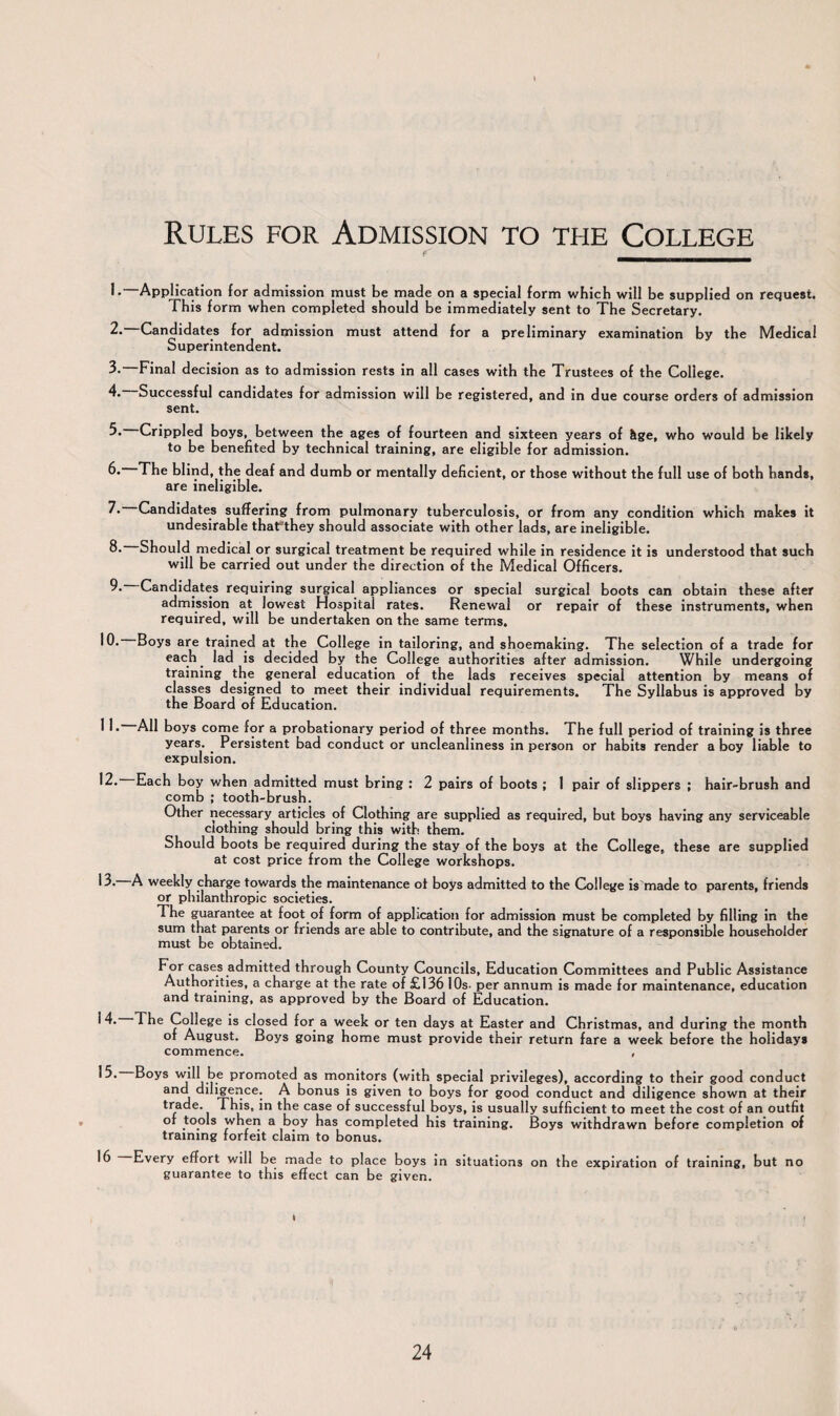 Rules for Admission to the College Application for admission must be made on a special form which will be supplied on request. This form when completed should be immediately sent to The Secretary. 2. Candidates for admission must attend for a preliminary examination by the Medical Superintendent. 3- Final decision as to admission rests in all cases with the Trustees of the College. 4. Successful candidates for admission will be registered, and in due course orders of admission sent. 3* Crippled boys, between the ages of fourteen and sixteen years of &ge, who would be likely to be benefited by technical training, are eligible for admission. 6.—The blind, the deaf and dumb or mentally deficient, or those without the full use of both hands, are ineligible. Candidates suffering from pulmonary tuberculosis, or from any condition which makes it undesirable thaLthey should associate with other lads, are ineligible. Should medical or surgical treatment be required while in residence it is understood that such will be carried out under the direction of the Medical Officers. 9* Candidates requiring surgical appliances or special surgical boots can obtain these after admission at lowest Hospital rates. Renewal or repair of these instruments, when required, will be undertaken on the same terms. 10. Boys are trained at the College in tailoring, and shoemaking. The selection of a trade for each lad is decided by the College authorities after admission. While undergoing training the general education of the lads receives special attention by means of classes designed to meet their individual requirements. The Syllabus is approved by the Board of Education. 11* All boys come for a probationary period of three months. The full period of training is three years. . Persistent bad conduct or uncleanliness in person or habits render a boy liable to expulsion. 12- Each boy when admitted must bring : 2 pairs of boots ; 1 pair of slippers ; hair-brush and comb ; tooth-brush. Other necessary articles of Clothing are supplied as required, but boys having any serviceable clothing should bring this with them. Should boots be required during the stay of the boys at the College, these are supplied at cost price from the College workshops. 13. A weekly charge towards the maintenance of boys admitted to the College is made to parents, friends or philanthropic societies. The guarantee at foot of form of application for admission must be completed by filling in the sum that parents or friends are able to contribute, and the signature of a responsible householder must be obtained. cases admitted through County Councils, Education Committees and Public Assistance Authorities, a charge at the rate of £136 10s- per annum is made for maintenance, education and training, as approved by the Board of Education. 14* The College is closed for a week or ten days at Easter and Christmas, and during the month of August. Boys going home must provide their return fare a week before the holidays commence. , 15. Boys will be promoted as monitors (with special privileges), according to their good conduct and diligence. A bonus is given to boys for good conduct and diligence shown at their trade. This, in the case of successful boys, is usually sufficient to meet the cost of an outfit of tools when a boy has completed his training. Boys withdrawn before completion of training forfeit claim to bonus. 16 Every effort will be made to place boys in situations on the expiration of training, but no guarantee to this effect can be given. t