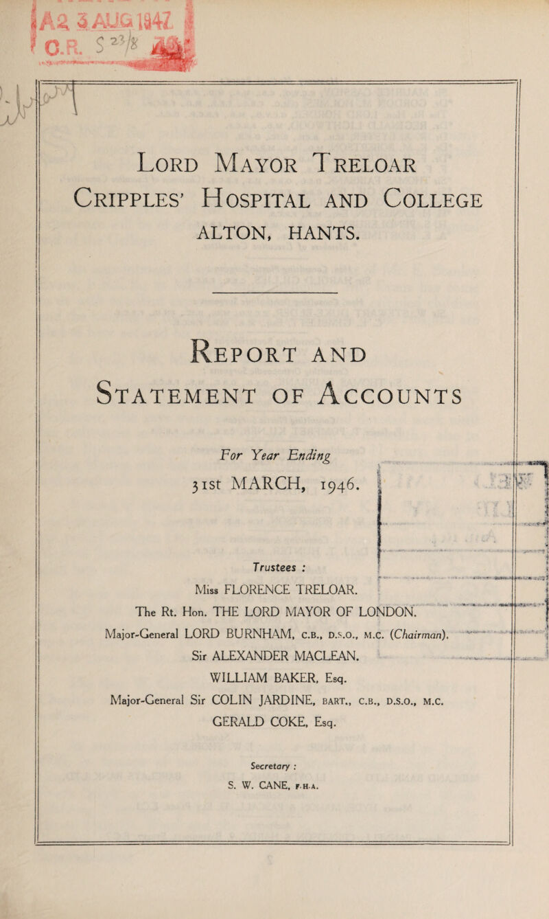 Lord Mayor Treloar Cripples’ Hospital and College ALTON, HANTS. Report and Statement of Accounts For Year Ending 31st MARCH, 1946 Trustees : Miss FLORENCE TRELOAR. The Rt. Hon. THE LORD MAYOR OF LONDON. Major-General LORD BURNHAM, C.B., D.s.o., M.C. (Chairman), Sir ALEXANDER MACLEAN. WILLIAM BAKER, Esq. Major-General Sir COLIN JARDINE, BART., C.B., D.s.o., M.C. GERALD COKE, Esq. Secretary : S. W. CANE, F.H.A.