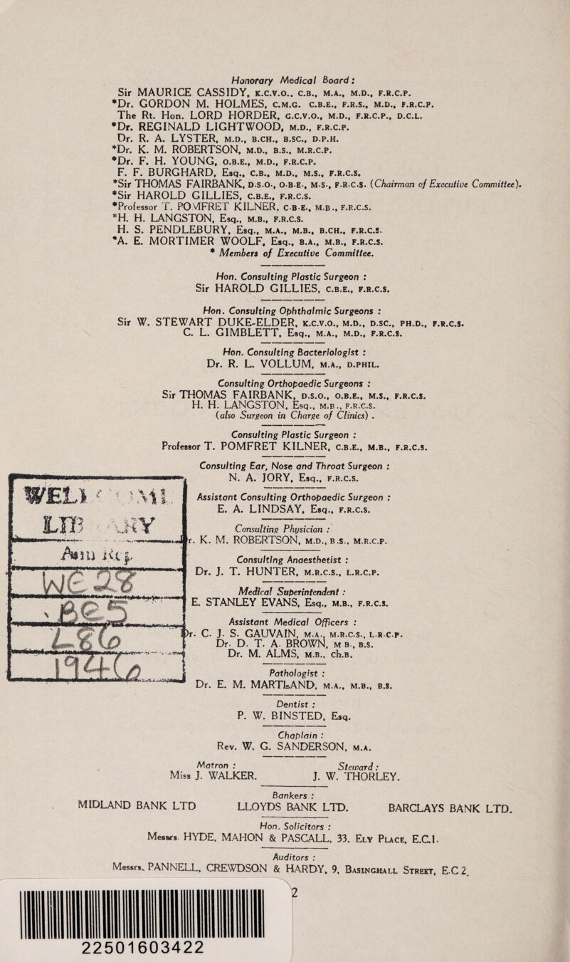 Honorary Medical Board: Sir MAURICE CASSIDY, k.c.v.o.. c.b., m.a., m.d., f.r.c.p. •Dr. GORDON M. HOLMES, c.m.g. c.b.e., f.r.s., m.d., f.r.c.p. The Rt. Hon. LORD HORDER, g.c.v.o., m.d., f.r.c.p., d.c.l. *Dr. REGINALD LIGHTWOOD, m.d.. f.r.c.p. Dr. R. A. LYSTER, m.d., b.ch., b.sc., d.p.h. •Dr. K. M. ROBERTSON, m.d., b.s., m.r.c.p. •Dr. F. H. YOUNG, o.b.e., m.d., f.r.c.p. F. F. BURGHARD, Esq., c.b., m.d., m.s., f.r.c.s. *Sir THOMAS FAIRBANK, DSO-, OBE-, M-S-, F.R.C.S. (Chairman of Executive Committee). •Sir HAROLD GILLIES, c.b.e., f.r.c.s. •Professor T. POMFRET KILNER, c b e., m.b., f.r.c.s. *H. H. LANGSTON, Esq., m.b., f.r.c.s. H. S. PENDLEBURY, Esq., m.a., m.b., b.ch., f.r.c.s. *A. E. MORTIMER WOOLF, Esq., b.a., m.b., f.r.c.s. • Members of Executive Committee. Hon. Consulting Plastic Surgeon : Sir HAROLD GILLIES, c.b.e., f.r.c.s. Hon. Consulting Ophthalmic Surgeons : Sir W. STEWART DUKE-ELDER, k.c.v.o., m.d., d.sc., ph.d., f.r.c.s. C. L. GIMBLETT, Esq., m.a., m.d., f.r.c.s. Hon. Consulting Bacteriologist : Dr. R. L. VOLLUM, m.a., d.phil. Consulting Orthopaedic Surgeons : Sir THOMAS FAIRBANK, d.s.o., o.b.e., m.s., f.r.c.s. H. H. LANGSTON, Esq., m.b., f.r.c.s. (also Surgeon in Charge of Clinics) . Consulting Plastic Surgeon : Professor T. POMFRET KILNER, c.b.e., m.b., f.r.c.s. Consulting Ear, Nose and Throat Surgeon : N. A. JORY, Esq., f.r.c.s. Assistant Consulting Orthopaedic Surgeon : E. A. LINDSAY, Esq., f.r.c.s. Consulting Physician : r. K. M. ROBERTSON, m.d., b.s., m.r.c.p. Consulting Anaesthetist : Dr. J. T. HUNTER, m.r.c.s., l.r.c.p. Medical Superintendent : E. STANLEY EVANS, Esq., m.b., f.r.c.s. Assistant Medical Officers : r. C. J. S. GAUVAIN, m.a., m.r.c.s., l.r.c.p. Dr. D. T. A BROWN, m b., b.s. Dr. M. ALMS, m.b., ch.B. Pathologist : Dr. E. M. MARTLAND, m.a., m.b., b.s. Dentist : P. W. BINSTED, Esq. Chaplain : Rev. W. G. SANDERSON, m.a. Matron : Steward: Miss J. WALKER. J. W. THORLEY. Bankers : MIDLAND BANK LTD LLOYDS BANK LTD. BARCLAYS BANK LTD. Hon. Solicitors : Messrs HYDE, MAHON & PASCALL, 33. Ely Place, E.C.I. Auditors : PANNELL. CREWDSON & HARDY. 9. Basinouli. Streit, E C 2. 22501603422