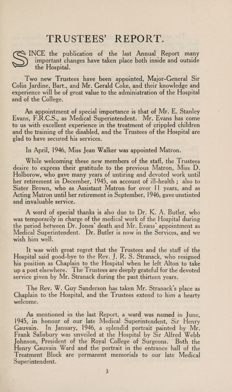 TRUSTEES’ REPORT. SINCE the publication of the last Annual Report many important changes have taken place both inside and outside the Hospital. Two new Trustees have been appointed, Major-General Sir Colin Jardine, Bart., and Mr. Gerald Coke, and their knowledge and experience will be of great value to the administration of the Hospital and of the College. An appointment of special importance is that of Mr. E. Stanley Evans, F.R.C.S., as Medical Superintendent. Mr. Evans has come to us with excellent experience in the treatment of crippled children and the training of the disabled, and the Trustees of the Hospital are glad to have secured his services. In April, 1946, Miss Jean Walker was appointed Matron. While welcoming these new members of the staff, the Trustees desire to express their gratitude to the previous Matron, Miss D. Holborow, who gave many years of untiring and devoted work until her retirement in December, 1945, on account of ill-health ; also to Sister Brown, who as Assistant Matron for over 11 years, and as Acting Matron until her retirement in September, 1946, gave unstinted and invaluable service. A word of special thanks is also due to Dr. K. A. Butler, who was temporarily in charge of the medical work of the Hospital during the period between Dr. Jones’ death and Mr. Evans’ appointment as Medical Superintendent. Dr. Butler is now in the Services, and we wish him well. It was with great regret that the Trustees and the staff of the Hospital said good-bye to the Rev. J. R. S. Stranack, who resigned his position as Chaplain to the Hospital when he left Alton to take up a post elsewhere. The Trustees are deeply grateful for the devoted service given by Mr. Stranack during the past thirteen years. The Rev. W. Guy Sanderson has taken Mr. Stranack’s place as Chaplain to the Hospital, and the Trustees extend to him a hearty welcome. As mentioned in the last Report, a ward was named in June, 1945, in honour of our late Medical Superintendent, Sir Henry Gauvain. In January, 1946, a splendid portrait painted by Mr. Frank Salisbury was unveiled at the Hospital by Sir Alfred Webb Johnson, President of the Royal College of Surgeons. Both the Henry Gauvain Ward and the portrait in the entrance hall of the Treatment Block are permanent memorials to our late Medical Superintendent.