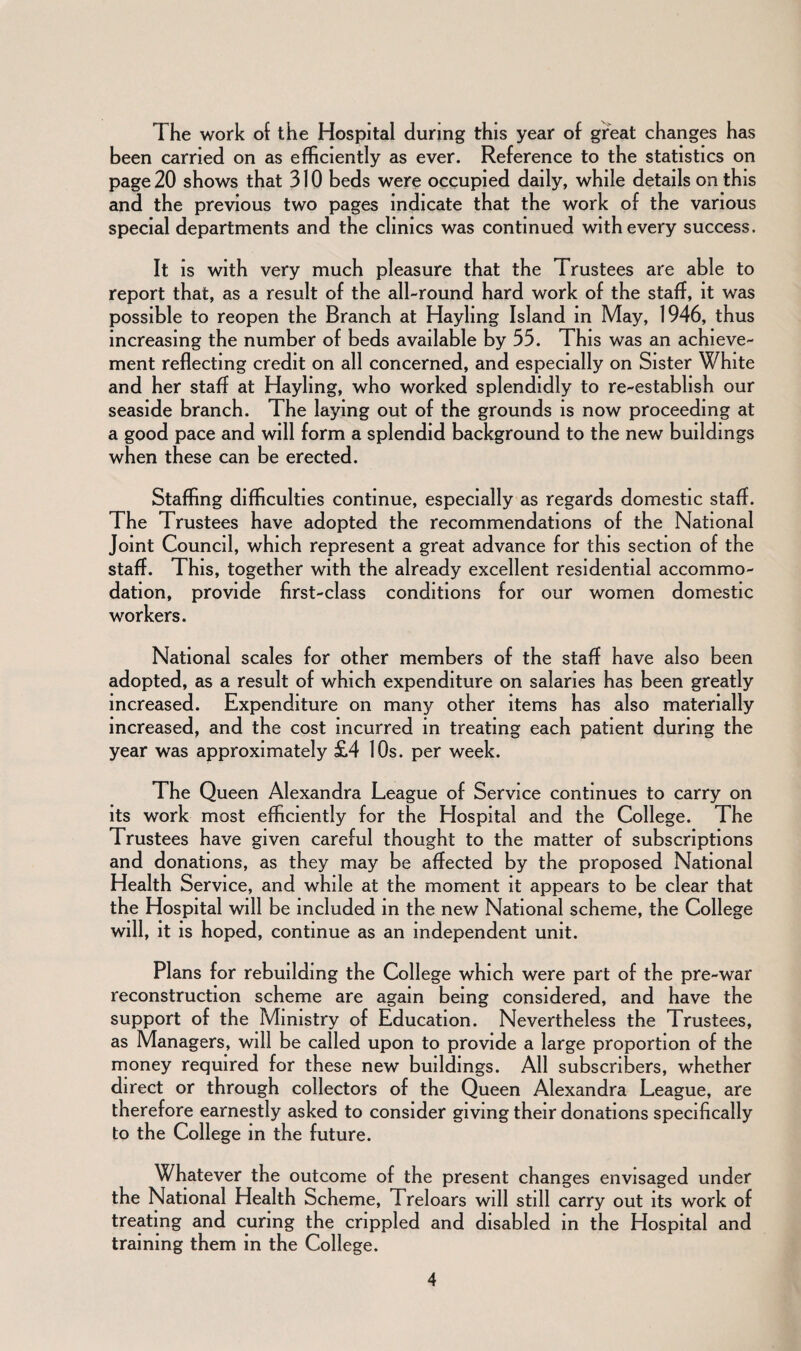The work of the Hospital during this year of great changes has been carried on as efficiently as ever. Reference to the statistics on page 20 shows that 310 beds were occupied daily, while details on this and the previous two pages indicate that the work of the various special departments and the clinics was continued with every success. It is with very much pleasure that the Trustees are able to report that, as a result of the all-round hard work of the staff, it was possible to reopen the Branch at Hayling Island in May, 1946, thus increasing the number of beds available by 35. This was an achieve¬ ment reflecting credit on all concerned, and especially on Sister White and her staff at Hayling, who worked splendidly to re-establish our seaside branch. The laying out of the grounds is now proceeding at a good pace and will form a splendid background to the new buildings when these can be erected. Staffing difficulties continue, especially as regards domestic staff. The Trustees have adopted the recommendations of the National Joint Council, which represent a great advance for this section of the staff. This, together with the already excellent residential accommo¬ dation, provide first-class conditions for our women domestic workers. National scales for other members of the staff have also been adopted, as a result of which expenditure on salaries has been greatly increased. Expenditure on many other items has also materially increased, and the cost incurred in treating each patient during the year was approximately £4 10s. per week. The Queen Alexandra League of Service continues to carry on its work most efficiently for the Hospital and the College. The Trustees have given careful thought to the matter of subscriptions and donations, as they may be affected by the proposed National Health Service, and while at the moment it appears to be clear that the Hospital will be included in the new National scheme, the College will, it is hoped, continue as an independent unit. Plans for rebuilding the College which were part of the pre-war reconstruction scheme are again being considered, and have the support of the Ministry of Education. Nevertheless the Trustees, as Managers, will be called upon to provide a large proportion of the money required for these new buildings. All subscribers, whether direct or through collectors of the Queen Alexandra League, are therefore earnestly asked to consider giving their donations specifically to the College in the future. Whatever the outcome of the present changes envisaged under the National Health Scheme, Treloars will still carry out its work of treating and curing the crippled and disabled in the Hospital and training them in the College.