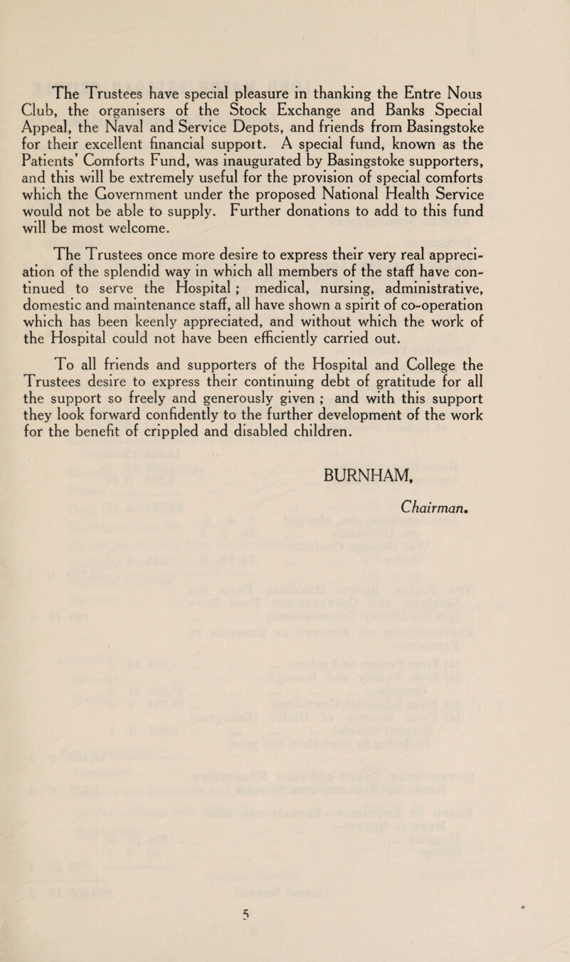 The Trustees have special pleasure in thanking the Entre Nous Club, the organisers of the Stock Exchange and Banks Special Appeal, the Naval and Service Depots, and friends from Basingstoke for their excellent financial suppoit. A special fund, known as the Patients’ Comforts Fund, was inaugurated by Basingstoke supporters, and this will be extremely useful for the provision of special comforts which the Government under the proposed National Health Service would not be able to supply. Further donations to add to this fund will be most welcome. The Trustees once more desire to express their very real appreci¬ ation of the splendid way in which all members of the staff have con¬ tinued to serve the Hospital ; medical, nursing, administrative, domestic and maintenance staff, all have shown a spirit of co-operation which has been keenly appreciated, and without which the work of the Hospital could not have been efficiently carried out. To all friends and supporters of the Hospital and College the Trustees desire to express their continuing debt of gratitude for all the support so freely and generously given ; and with this support they look forward confidently to the further development of the work for the benefit of crippled and disabled children. BURNHAM, Chairman•