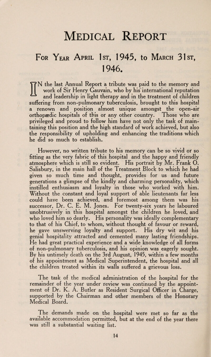 I Medical Report For Year April 1st, 1945, to March 31st, 1946. nN the last Annual Report a tribute was paid to the memory and work of Sir Henry Gauvain, who by his international reputation and leadership m light therapy and in the treatment of children suffering from non-pulmonary tuberculosis, brought to this hospital a renown and position almost unique amongst the open-air orthopaedic hospitals of this or any other country. Those who are privileged and proud to follow him have not only the task of main¬ taining this position and the high standard of work achieved, but also the responsibility of upholding and enhancing the traditions which he did so much to establish. However, no written tribute to his memory can be so vivid or so fitting as the very fabric of this hospital and the happy and friendly atmosphere which is still so evident. His portrait by Mr. Frank 0. Salisbury, in the mam hall of the Treatment Block to which he had given so much time and thought, provides for us and future generations a glimpse of the kindly and charming personality, which instilled enthusiasm and loyalty in those who worked with him. Without the constant and loyal support of able lieutenants far less could have been achieved, and foremost among them was his successor, Dr. C. E. M. Jones. For twenty-six years he laboured unobtrusively in this hospital amongst the children he loved, and who loved him so dearly. His personality was ideally complementary to that of his Chief, to whom, without thought of favour or reward, he gave unswerving loyalty and support. His dry wit and his genial hospitality attracted and cemented many lasting friendships. He had great practical experience and a wide knowledge of all forms of non-pulmonary tuberculosis, and his opinion was eagerly sought. By his untimely death on the 3rd August, 1945, within a few months of his appointment as Medical Superintendent, the hospital and all the children treated within its walls suffered a grievous loss. The task of the medical administration of the hospital for the remainder of the year under review was continued by the appoint¬ ment of Dr. K. A. Butler as Resident Surgical Officer in Charge, supported by the Chairman and other members of the Honorary Medical Board. The demands made on the hospital were met so far as the available accommodation permitted, but at the end of the year there was still a substantial waiting list.