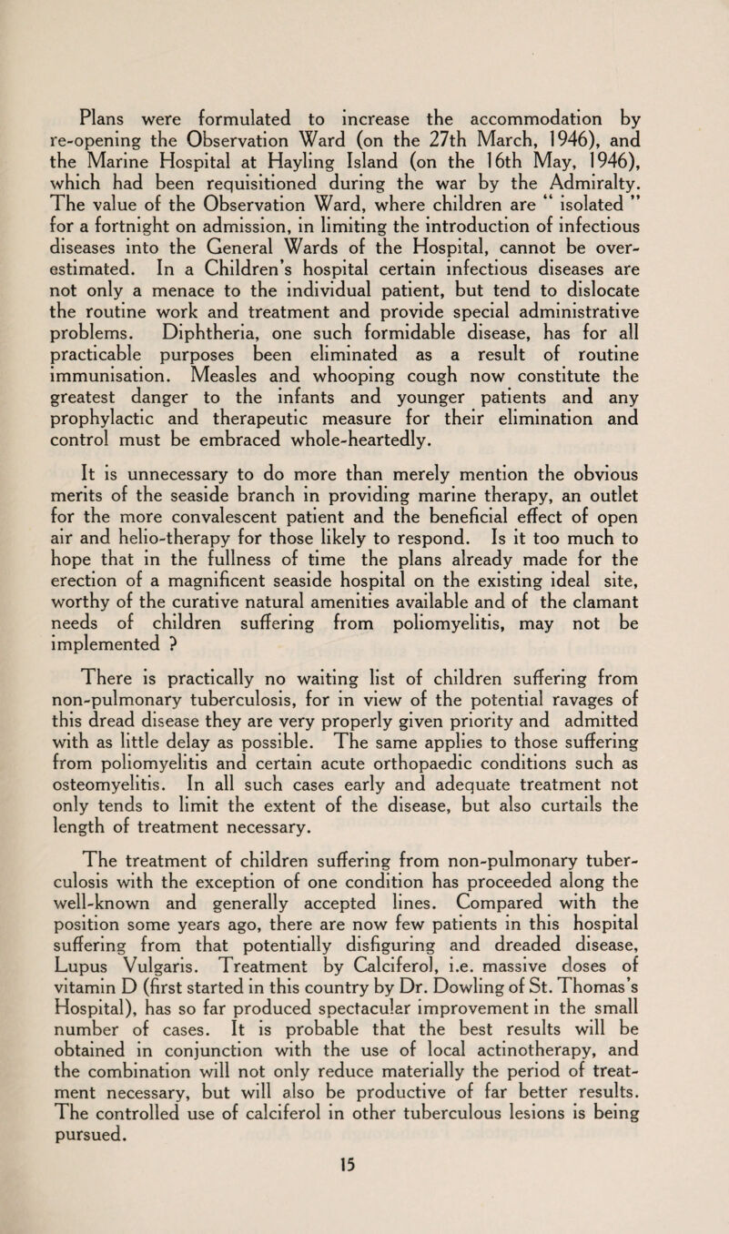 Plans were formulated to increase the accommodation by re-opening the Observation Ward (on the 27th March, 1946), and the Marine Hospital at Hayhng Island (on the 16th May, 1946), which had been requisitioned during the war by the Admiralty. The value of the Observation Ward, where children are “ isolated ” for a fortnight on admission, in limiting the introduction of infectious diseases into the General Wards of the Hospital, cannot be over¬ estimated. In a Children’s hospital certain infectious diseases are not only a menace to the individual patient, but tend to dislocate the routine work and treatment and provide special administrative problems. Diphtheria, one such formidable disease, has for all practicable purposes been eliminated as a result of routine immunisation. Measles and whooping cough now constitute the greatest danger to the infants and younger patients and any prophylactic and therapeutic measure for their elimination and control must be embraced whole-heartedly. It is unnecessary to do more than merely mention the obvious merits of the seaside branch in providing marine therapy, an outlet for the more convalescent patient and the beneficial effect of open air and helio-therapy for those likely to respond. Is it too much to hope that in the fullness of time the plans already made for the erection of a magnificent seaside hospital on the existing ideal site, worthy of the curative natural amenities available and of the clamant needs of children suffering from poliomyelitis, may not be implemented ? There is practically no waiting list of children suffering from non-pulmonary tuberculosis, for in view of the potential ravages of this dread disease they are very properly given priority and admitted with as little delay as possible. The same applies to those suffering from poliomyelitis and certain acute orthopaedic conditions such as osteomyelitis. In all such cases early and adequate treatment not only tends to limit the extent of the disease, but also curtails the length of treatment necessary. The treatment of children suffering from non-pulmonary tuber¬ culosis with the exception of one condition has proceeded along the well-known and generally accepted lines. Compared with the position some years ago, there are now few patients in this hospital suffering from that potentially disfiguring and dreaded disease. Lupus Vulgaris. Treatment by Calciferol, i.e. massive doses of vitamin D (first started in this country by Dr. Dowling of St. Thomas’s Hospital), has so far produced spectacular improvement in the small number of cases. It is probable that the best results will be obtained in conjunction with the use of local actinotherapy, and the combination will not only reduce materially the period of treat¬ ment necessary, but will also be productive of far better results. The controlled use of calciferol in other tuberculous lesions is being pursued.